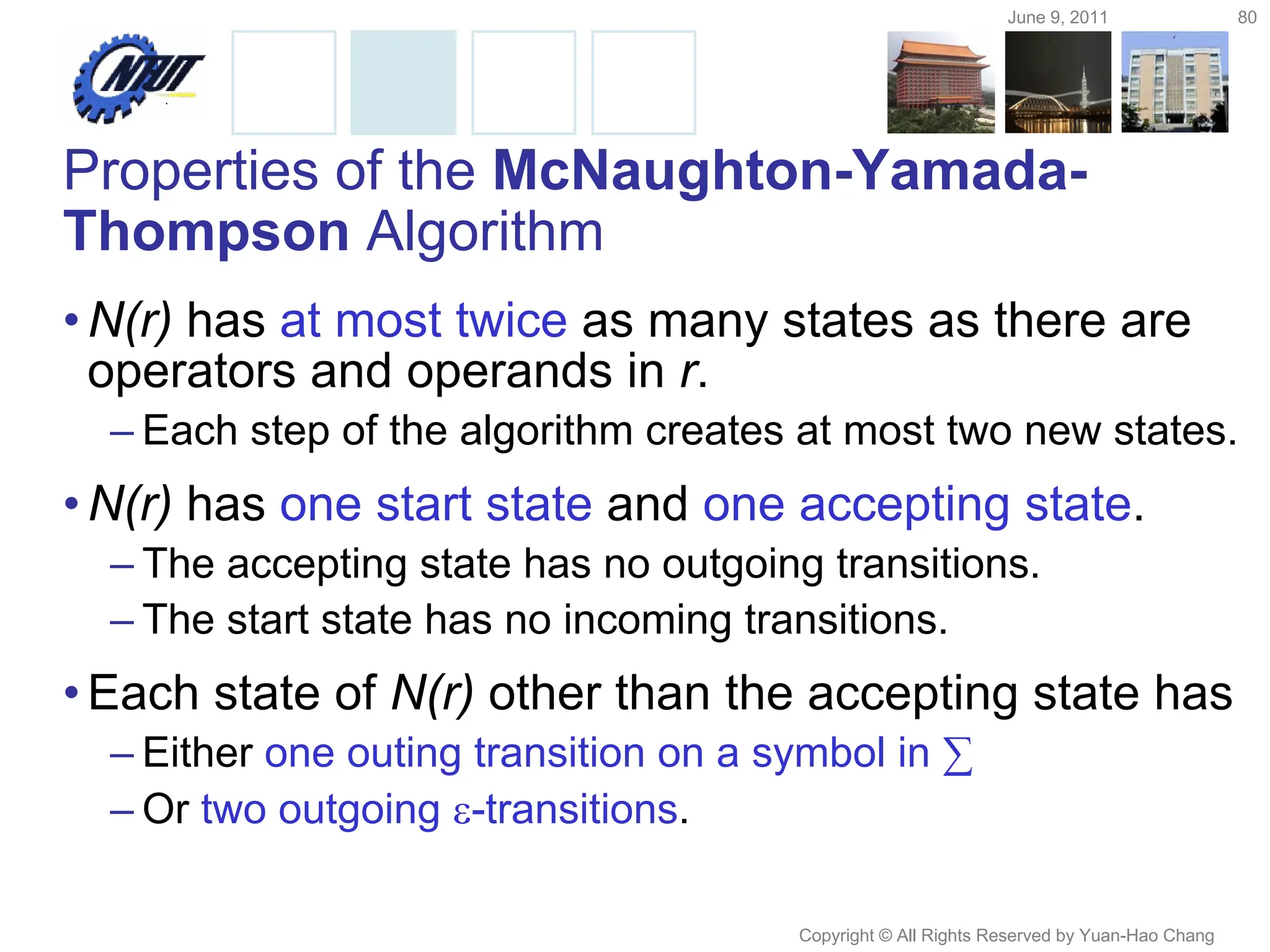 June 9, 2011 80
Copyright © All Rights Reserved by Yuan-Hao Chang
Properties of the McNaughton-Yamada-
Thompson Algorithm
•N(r) has at most twice as many states as there are
operators and operands in r.
– Each step of the algorithm creates at most two new states.
•N(r) has one start state and one accepting state.
– The accepting state has no outgoing transitions.
– The start state has no incoming transitions.
•Each state of N(r) other than the accepting state has
– Either one outing transition on a symbol in ∑
– Or two outgoing -transitions.
 