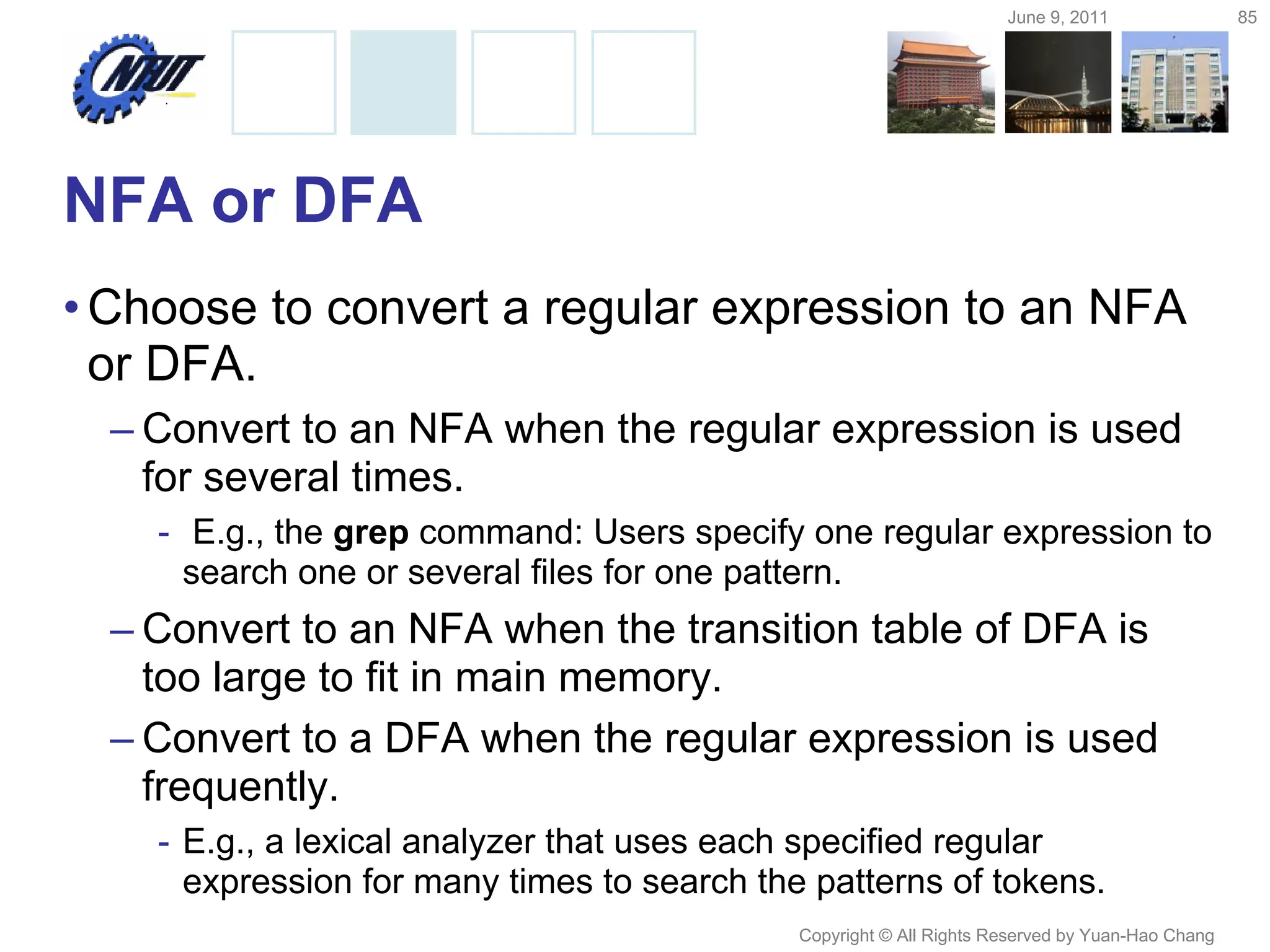 June 9, 2011 85
Copyright © All Rights Reserved by Yuan-Hao Chang
NFA or DFA
•Choose to convert a regular expression to an NFA
or DFA.
– Convert to an NFA when the regular expression is used
for several times.
- E.g., the grep command: Users specify one regular expression to
search one or several files for one pattern.
– Convert to an NFA when the transition table of DFA is
too large to fit in main memory.
– Convert to a DFA when the regular expression is used
frequently.
- E.g., a lexical analyzer that uses each specified regular
expression for many times to search the patterns of tokens.
 