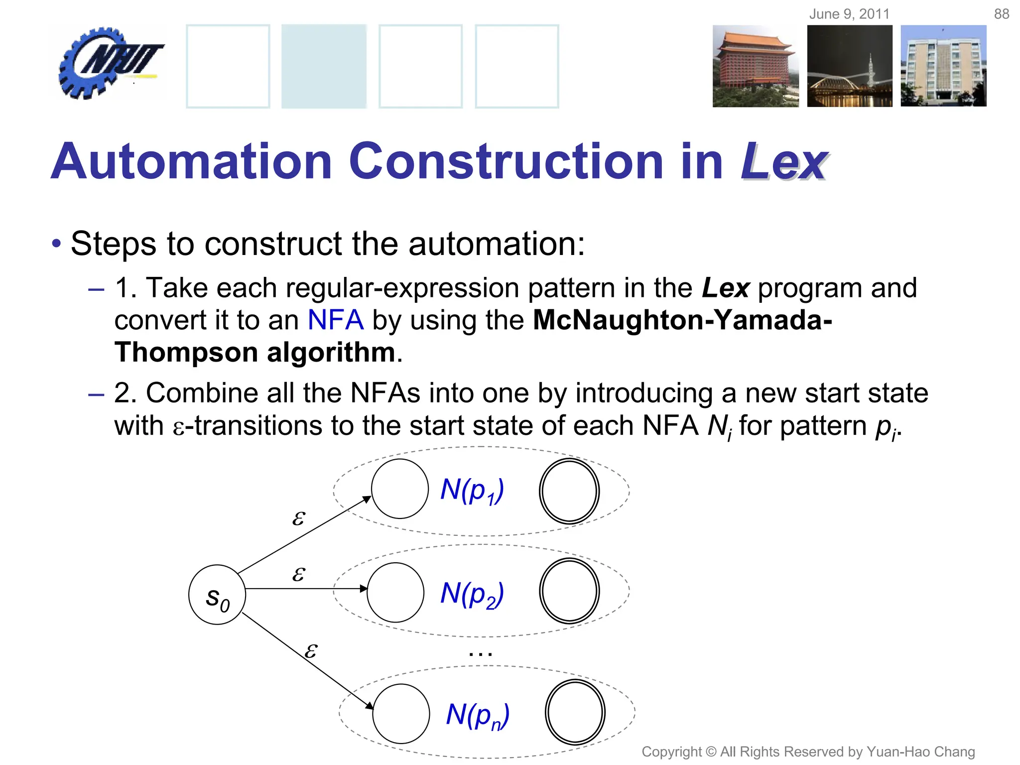 June 9, 2011 88
Copyright © All Rights Reserved by Yuan-Hao Chang
Automation Construction in Lex
Lex
• Steps to construct the automation:
– 1. Take each regular-expression pattern in the Lex program and
convert it to an NFA by using the McNaughton-Yamada-
Thompson algorithm.
– 2. Combine all the NFAs into one by introducing a new start state
with -transitions to the start state of each NFA Ni for pattern pi.

N(p1)

N(p2)

N(pn)
…
s0
 