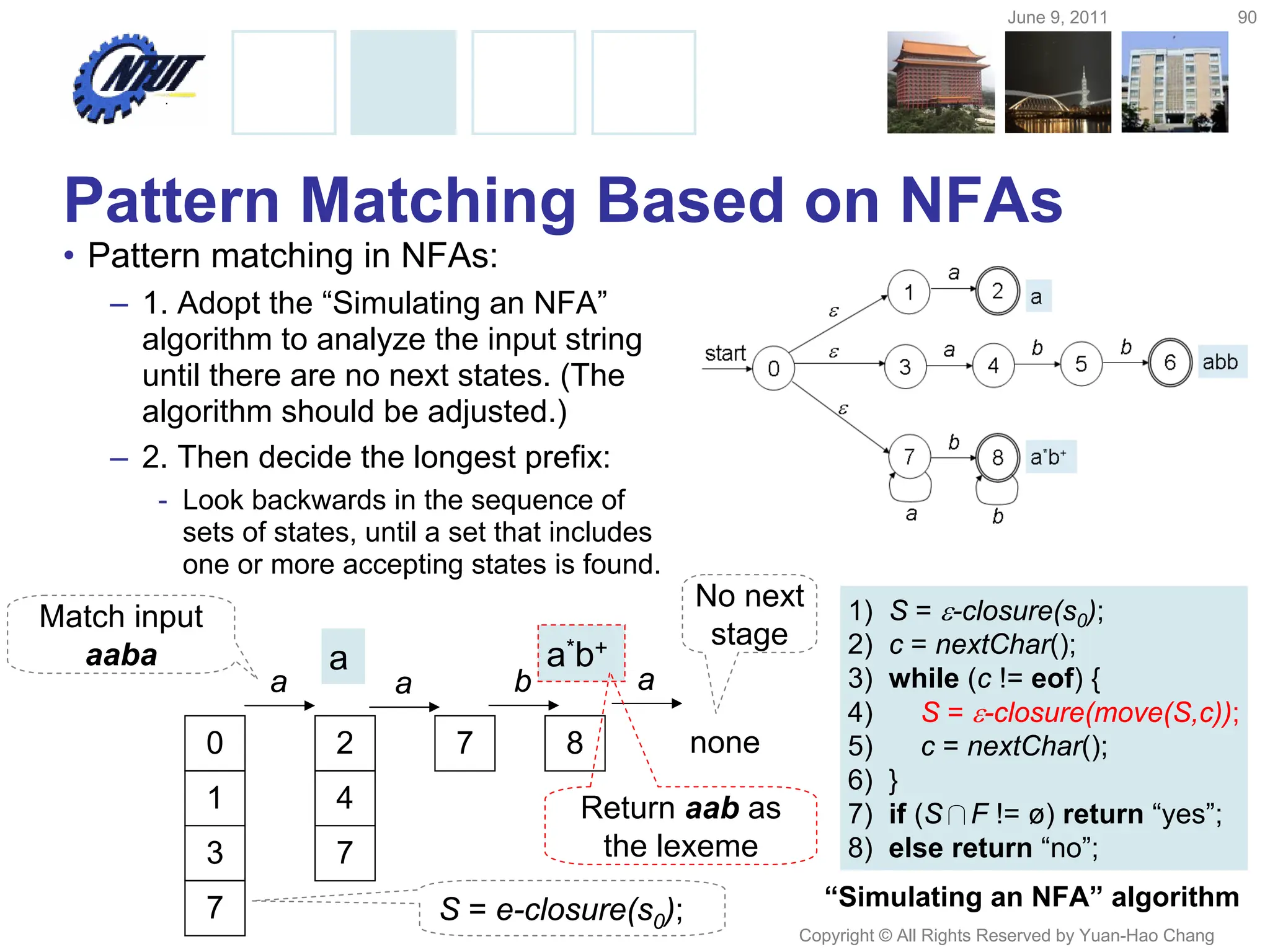 June 9, 2011 90
Copyright © All Rights Reserved by Yuan-Hao Chang
Pattern Matching Based on NFAs
• Pattern matching in NFAs:
– 1. Adopt the “Simulating an NFA”
algorithm to analyze the input string
until there are no next states. (The
algorithm should be adjusted.)
– 2. Then decide the longest prefix:
- Look backwards in the sequence of
sets of states, until a set that includes
one or more accepting states is found.
1) S = -closure(s0);
2) c = nextChar();
3) while (c != eof) {
4) S = -closure(move(S,c));
5) c = nextChar();
6) }
7) if (S∩F != ø) return “yes”;
8) else return “no”;
“Simulating an NFA” algorithm
0
1
3
7
2
4
7
7 8
a a b a
none
a a*b+
Match input
aaba
S = e-closure(s0);
No next
stage
Return aab as
the lexeme
 
