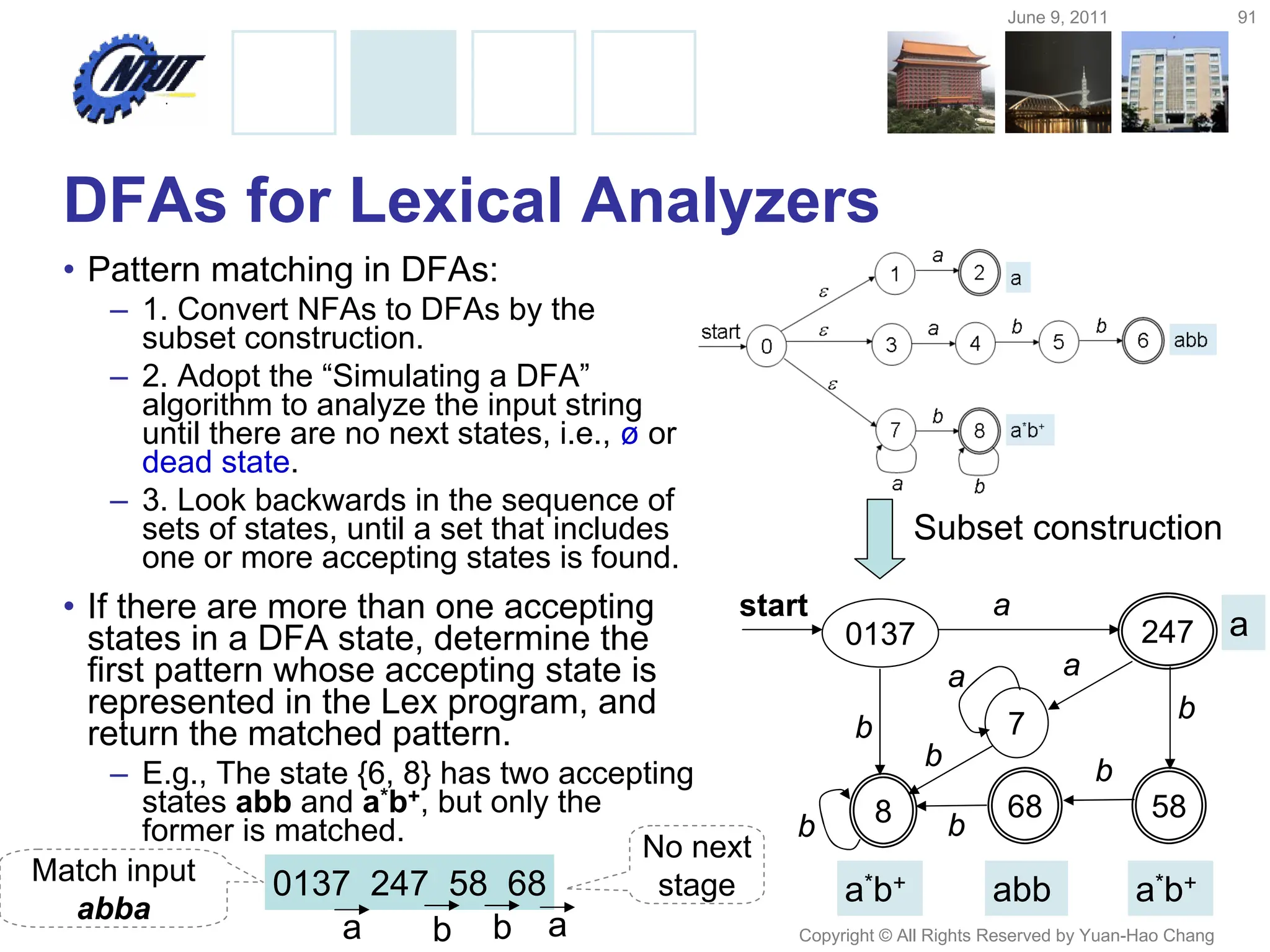 June 9, 2011 91
Copyright © All Rights Reserved by Yuan-Hao Chang
DFAs for Lexical Analyzers
• Pattern matching in DFAs:
– 1. Convert NFAs to DFAs by the
subset construction.
– 2. Adopt the “Simulating a DFA”
algorithm to analyze the input string
until there are no next states, i.e., ø or
dead state.
– 3. Look backwards in the sequence of
sets of states, until a set that includes
one or more accepting states is found.
• If there are more than one accepting
states in a DFA state, determine the
first pattern whose accepting state is
represented in the Lex program, and
return the matched pattern.
– E.g., The state {6, 8} has two accepting
states abb and a*b+, but only the
former is matched.
0137 247
58
7
8
a
b
a
a
68
b
b
b b
b
start
abb
a*b+ a*b+
a
Subset construction
Match input
abba
0137 247 58 68
No next
stage
a b b a
 