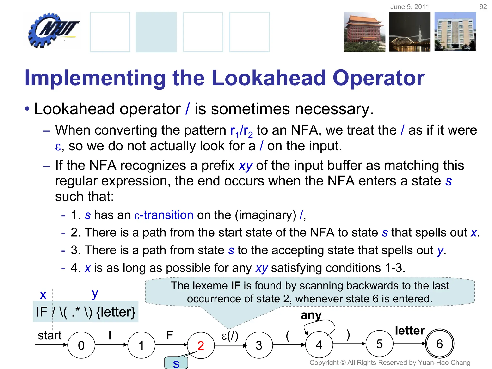 June 9, 2011 92
Copyright © All Rights Reserved by Yuan-Hao Chang
Implementing the Lookahead Operator
• Lookahead operator / is sometimes necessary.
– When converting the pattern r1/r2 to an NFA, we treat the / as if it were
, so we do not actually look for a / on the input.
– If the NFA recognizes a prefix xy of the input buffer as matching this
regular expression, the end occurs when the NFA enters a state s
such that:
- 1. s has an -transition on the (imaginary) /,
- 2. There is a path from the start state of the NFA to state s that spells out x.
- 3. There is a path from state s to the accepting state that spells out y.
- 4. x is as long as possible for any xy satisfying conditions 1-3.
IF / ( .* ) {letter}
0 1
start I F
2
(/)
3
(
4
)
5
letter
6
any
The lexeme IF is found by scanning backwards to the last
occurrence of state 2, whenever state 6 is entered.
s
x y
 