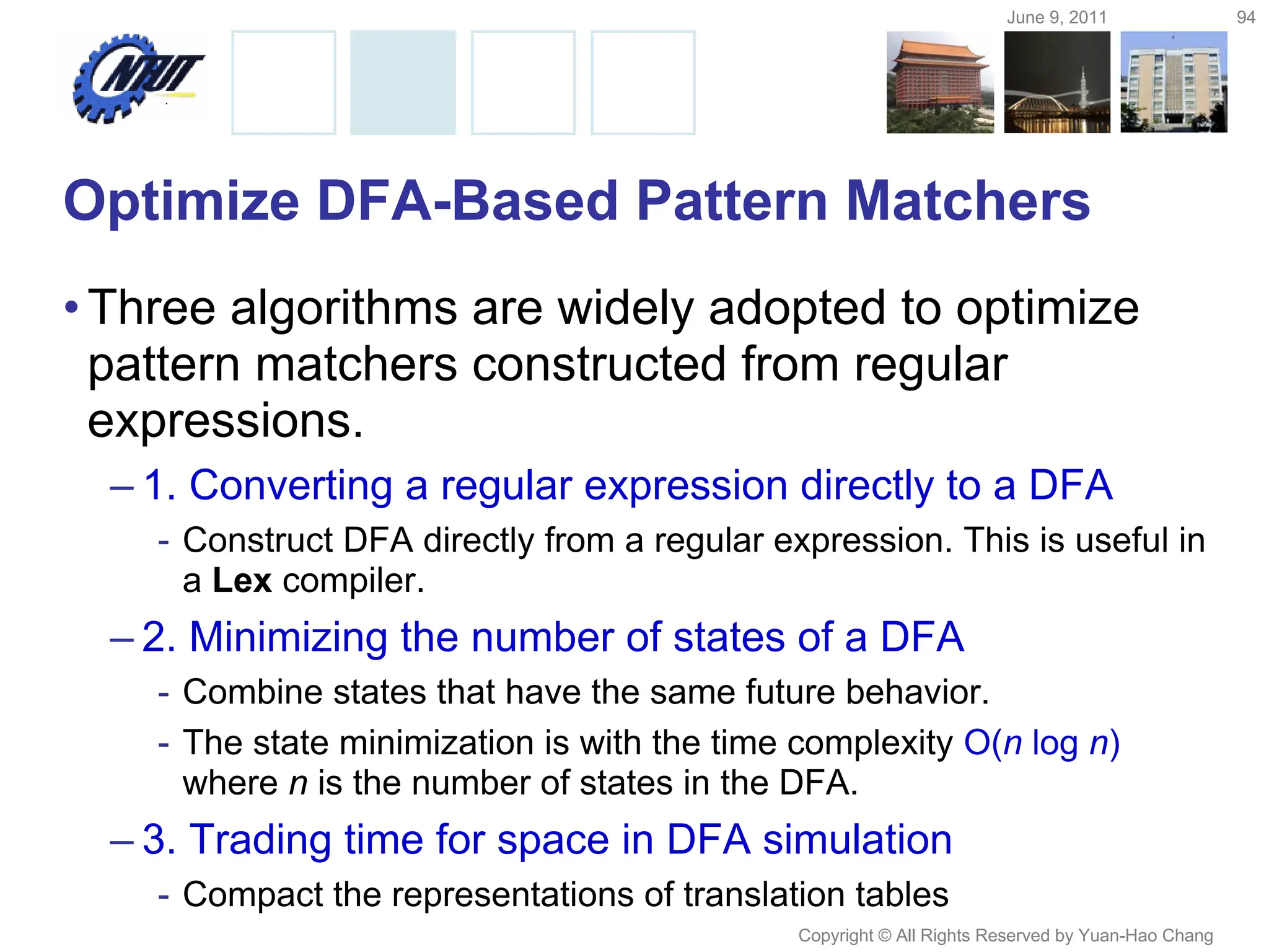 June 9, 2011 94
Copyright © All Rights Reserved by Yuan-Hao Chang
Optimize DFA-Based Pattern Matchers
•Three algorithms are widely adopted to optimize
pattern matchers constructed from regular
expressions.
– 1. Converting a regular expression directly to a DFA
- Construct DFA directly from a regular expression. This is useful in
a Lex compiler.
– 2. Minimizing the number of states of a DFA
- Combine states that have the same future behavior.
- The state minimization is with the time complexity O(n log n)
where n is the number of states in the DFA.
– 3. Trading time for space in DFA simulation
- Compact the representations of translation tables
 