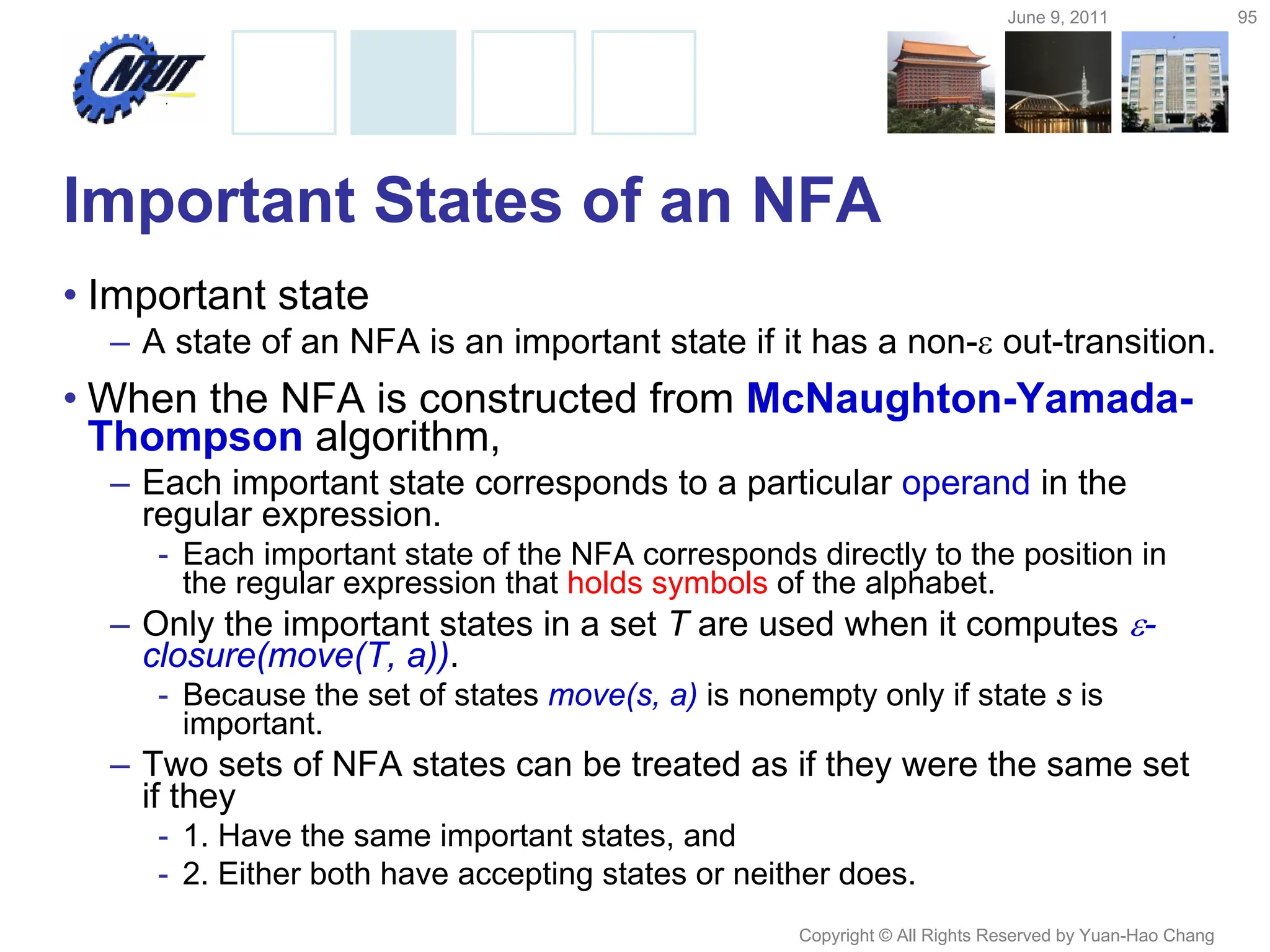 June 9, 2011 95
Copyright © All Rights Reserved by Yuan-Hao Chang
Important States of an NFA
• Important state
– A state of an NFA is an important state if it has a non- out-transition.
• When the NFA is constructed from McNaughton-Yamada-
Thompson algorithm,
– Each important state corresponds to a particular operand in the
regular expression.
- Each important state of the NFA corresponds directly to the position in
the regular expression that holds symbols of the alphabet.
– Only the important states in a set T are used when it computes -
closure(move(T, a)).
- Because the set of states move(s, a) is nonempty only if state s is
important.
– Two sets of NFA states can be treated as if they were the same set
if they
- 1. Have the same important states, and
- 2. Either both have accepting states or neither does.
 