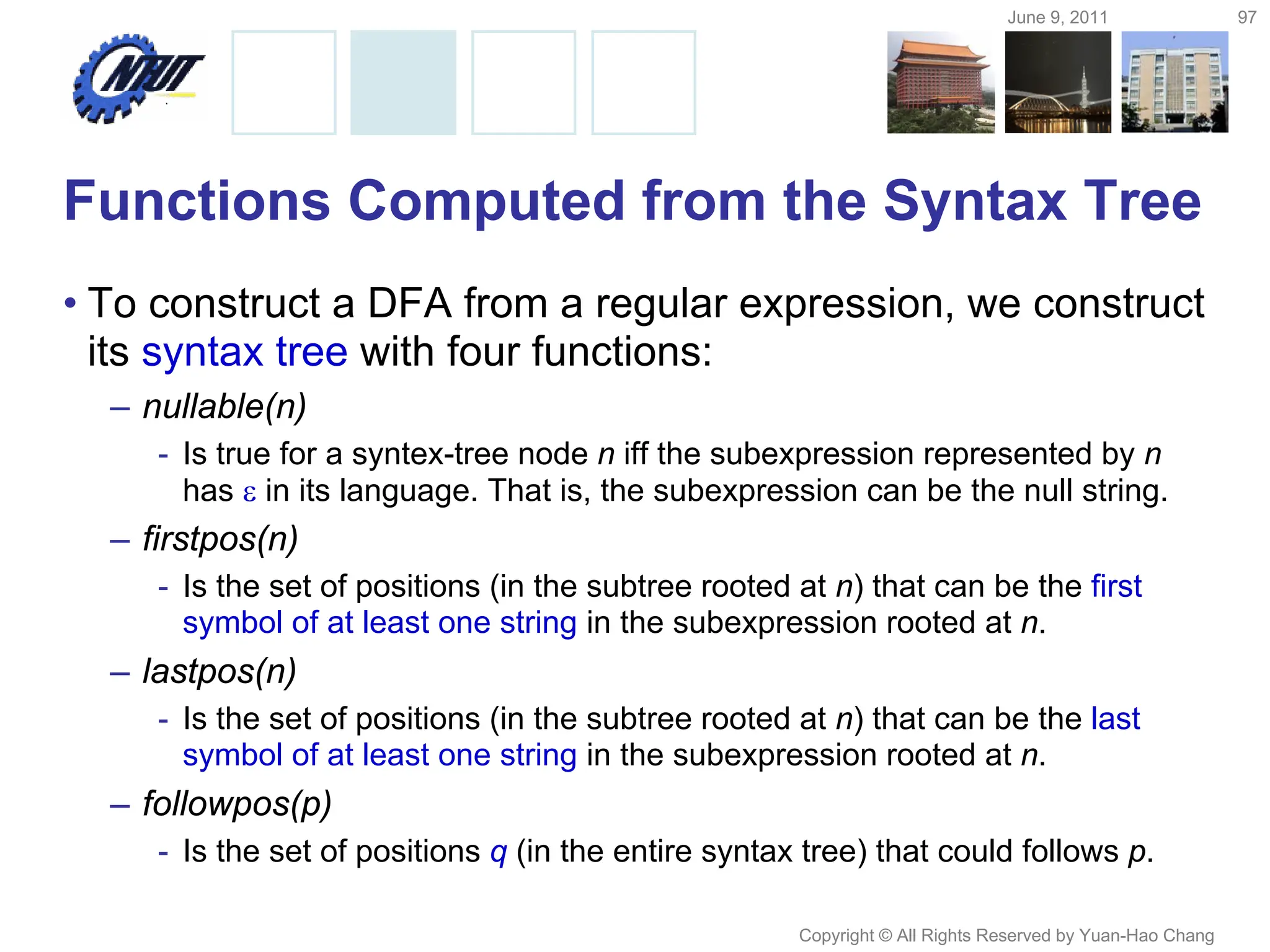 June 9, 2011 97
Copyright © All Rights Reserved by Yuan-Hao Chang
Functions Computed from the Syntax Tree
• To construct a DFA from a regular expression, we construct
its syntax tree with four functions:
– nullable(n)
- Is true for a syntex-tree node n iff the subexpression represented by n
has  in its language. That is, the subexpression can be the null string.
– firstpos(n)
- Is the set of positions (in the subtree rooted at n) that can be the first
symbol of at least one string in the subexpression rooted at n.
– lastpos(n)
- Is the set of positions (in the subtree rooted at n) that can be the last
symbol of at least one string in the subexpression rooted at n.
– followpos(p)
- Is the set of positions q (in the entire syntax tree) that could follows p.
 