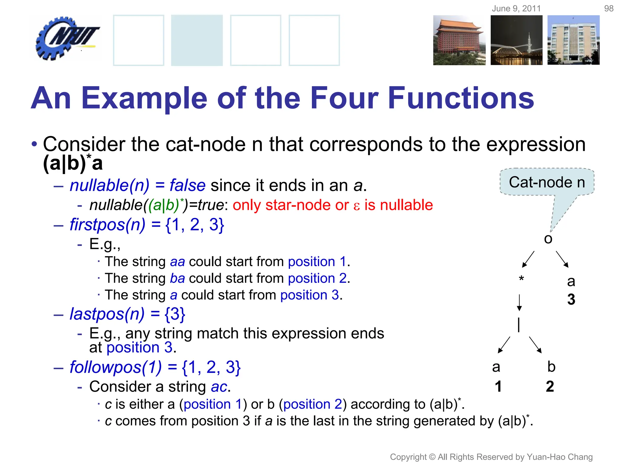 June 9, 2011 98
Copyright © All Rights Reserved by Yuan-Hao Chang
An Example of the Four Functions
• Consider the cat-node n that corresponds to the expression
(a|b)*a
– nullable(n) = false since it ends in an a.
- nullable((a|b)*)=true: only star-node or  is nullable
– firstpos(n) = {1, 2, 3}
- E.g.,
· The string aa could start from position 1.
· The string ba could start from position 2.
· The string a could start from position 3.
– lastpos(n) = {3}
- E.g., any string match this expression ends
at position 3.
– followpos(1) = {1, 2, 3}
- Consider a string ac.
· c is either a (position 1) or b (position 2) according to (a|b)*.
· c comes from position 3 if a is the last in the string generated by (a|b)*.
a b
|
* a
o
3
Cat-node n
1 2
 
