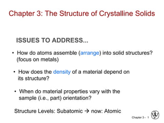 Chapter 3 - 1
ISSUES TO ADDRESS...
• How do atoms assemble (arrange) into solid structures?
(focus on metals)
• How does the density of a material depend on
its structure?
• When do material properties vary with the
sample (i.e., part) orientation?
Structure Levels: Subatomic  now: Atomic
Chapter 3: The Structure of Crystalline Solids
 