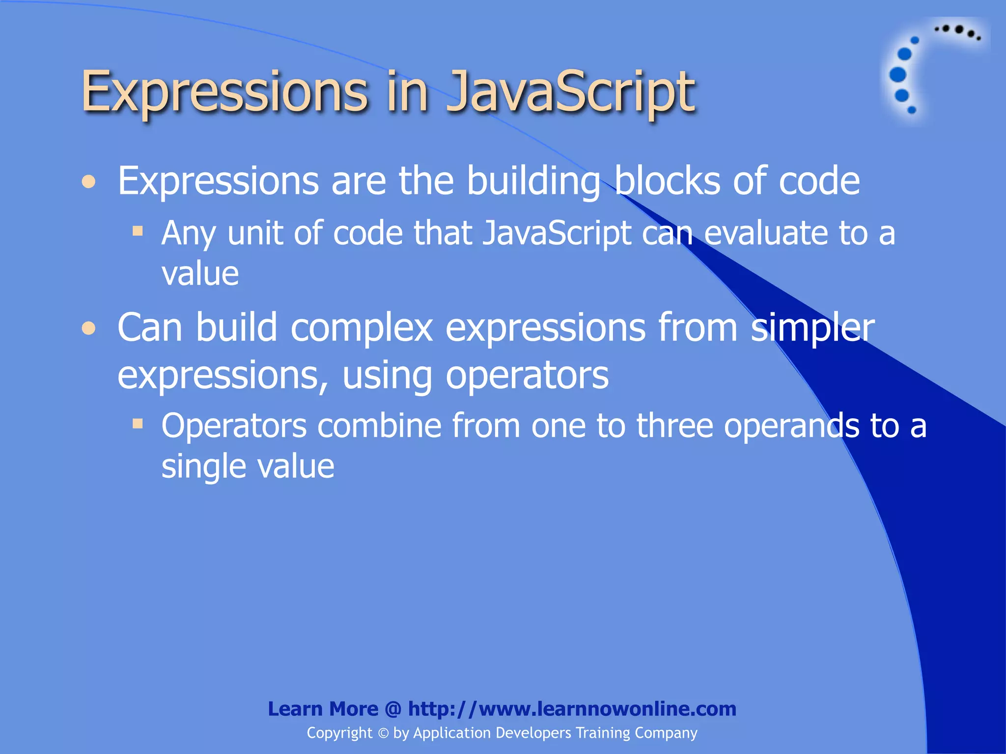 Expressions in JavaScript • Expressions are the building blocks of code  Any unit of code that JavaScript can evaluate to a value • Can build complex expressions from simpler expressions, using operators  Operators combine from one to three operands to a single value Learn More @ http://www.learnnowonline.com Copyright © by Application Developers Training Company 