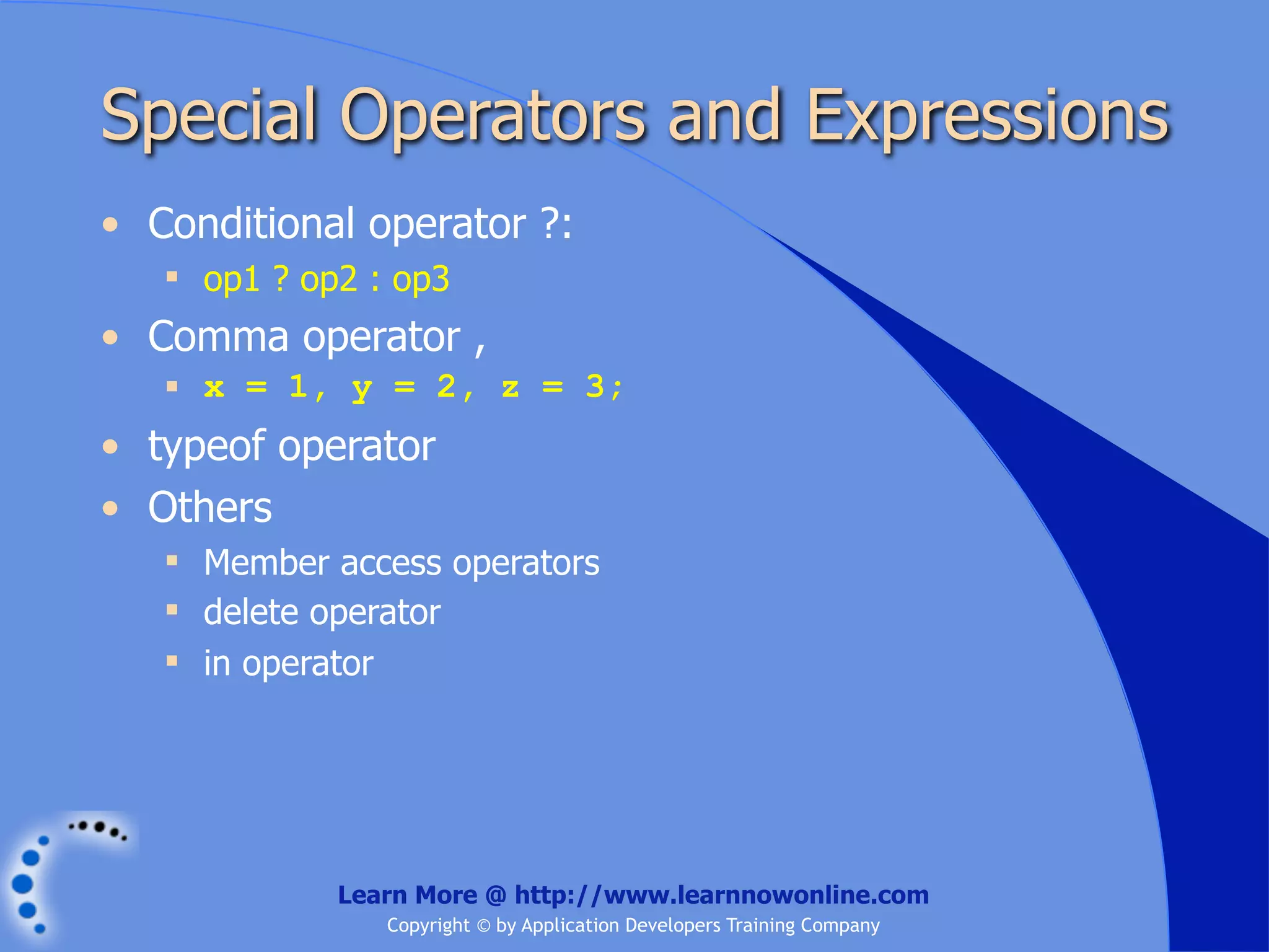 Special Operators and Expressions • Conditional operator ?:  op1 ? op2 : op3 • Comma operator ,  x = 1, y = 2, z = 3; • typeof operator • Others  Member access operators  delete operator  in operator Learn More @ http://www.learnnowonline.com Copyright © by Application Developers Training Company 