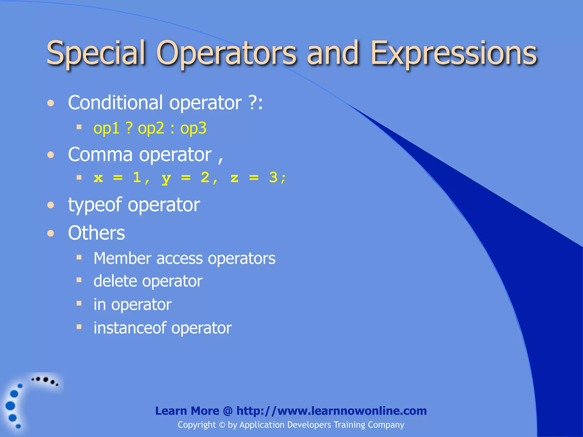 Special Operators and Expressions • Conditional operator ?:  op1 ? op2 : op3 • Comma operator ,  x = 1, y = 2, z = 3; • typeof operator • Others  Member access operators  delete operator  in operator  instanceof operator Learn More @ http://www.learnnowonline.com Copyright © by Application Developers Training Company 