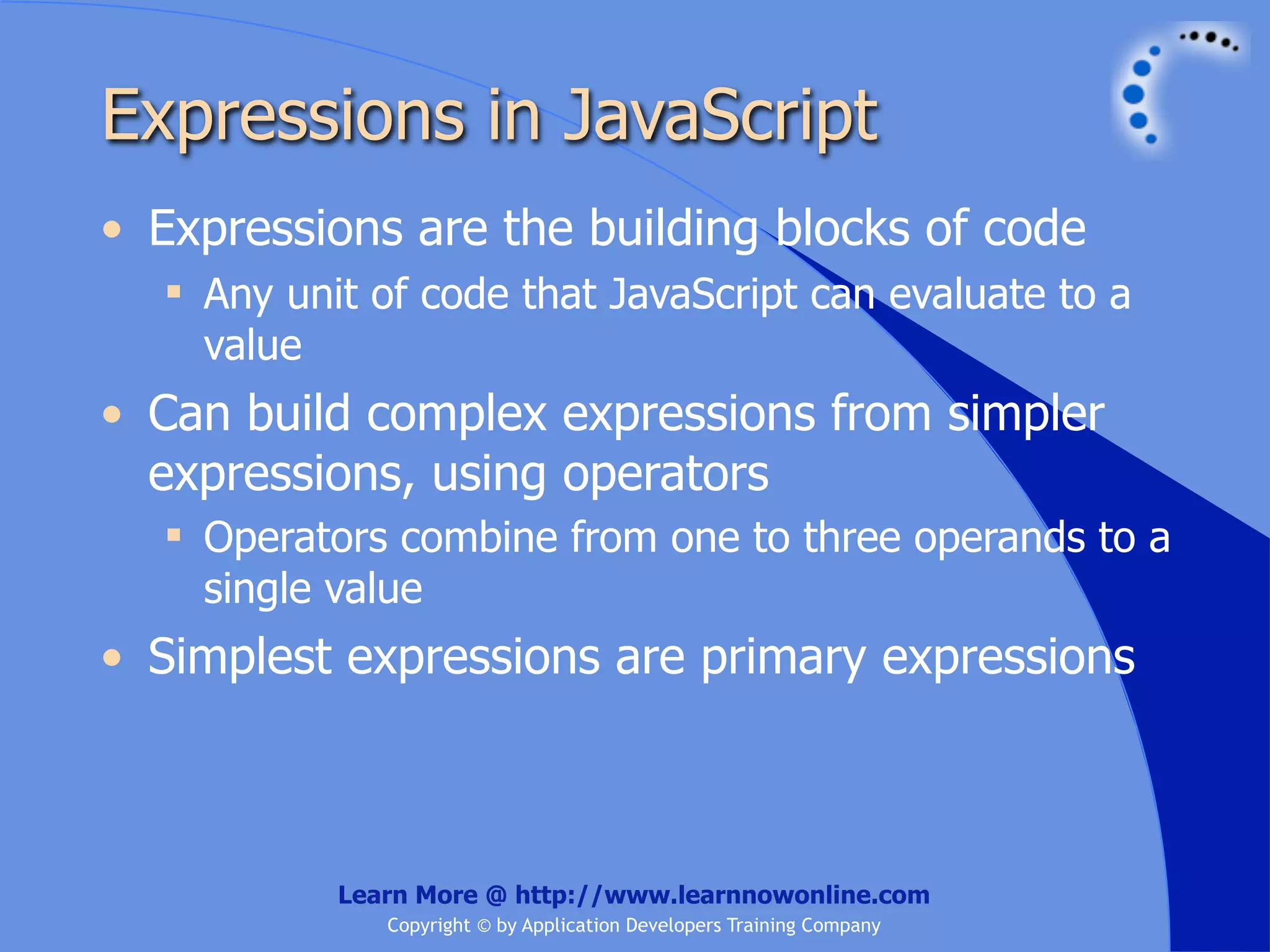 Expressions in JavaScript • Expressions are the building blocks of code  Any unit of code that JavaScript can evaluate to a value • Can build complex expressions from simpler expressions, using operators  Operators combine from one to three operands to a single value • Simplest expressions are primary expressions Learn More @ http://www.learnnowonline.com Copyright © by Application Developers Training Company 