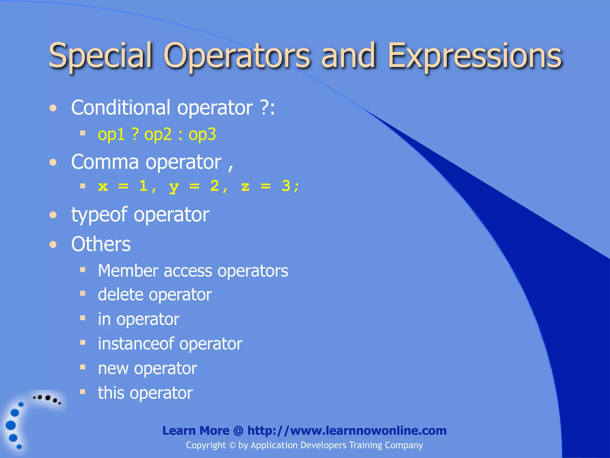 Special Operators and Expressions • Conditional operator ?:  op1 ? op2 : op3 • Comma operator ,  x = 1, y = 2, z = 3; • typeof operator • Others  Member access operators  delete operator  in operator  instanceof operator  new operator  this operator Learn More @ http://www.learnnowonline.com Copyright © by Application Developers Training Company 