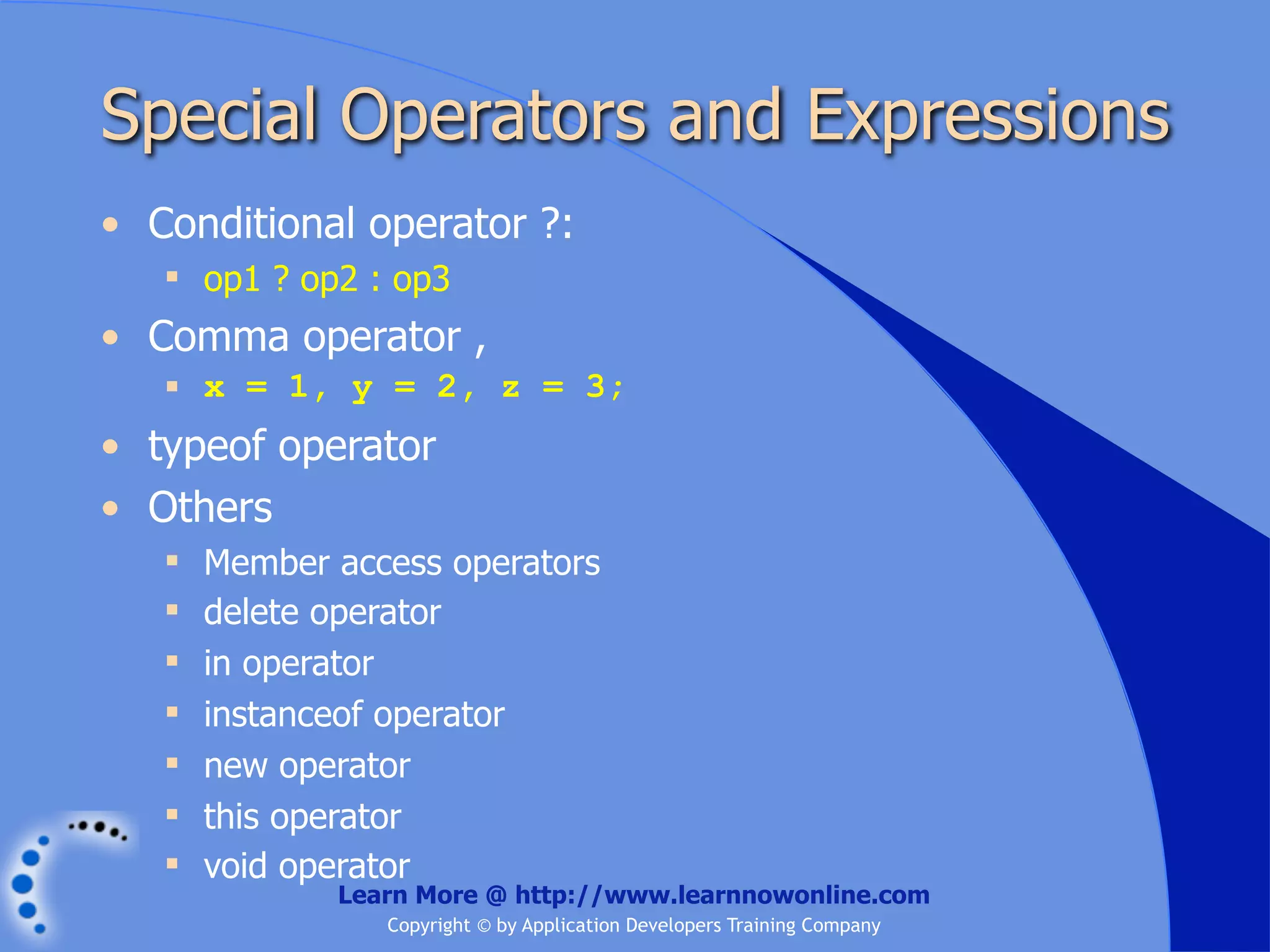 Special Operators and Expressions • Conditional operator ?:  op1 ? op2 : op3 • Comma operator ,  x = 1, y = 2, z = 3; • typeof operator • Others  Member access operators  delete operator  in operator  instanceof operator  new operator  this operator  void operator Learn More @ http://www.learnnowonline.com Copyright © by Application Developers Training Company 