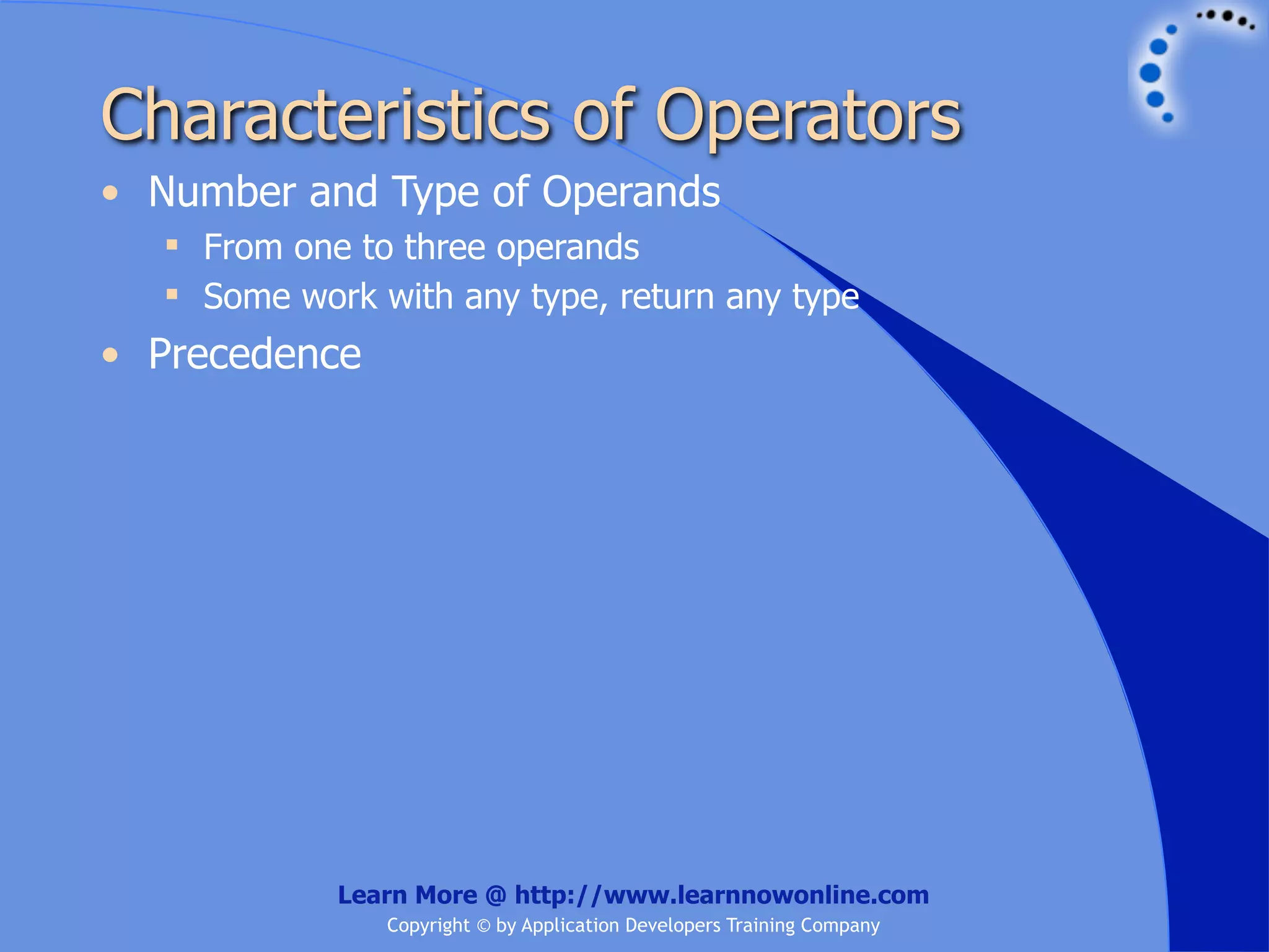 Characteristics of Operators • Number and Type of Operands  From one to three operands  Some work with any type, return any type • Precedence Learn More @ http://www.learnnowonline.com Copyright © by Application Developers Training Company 