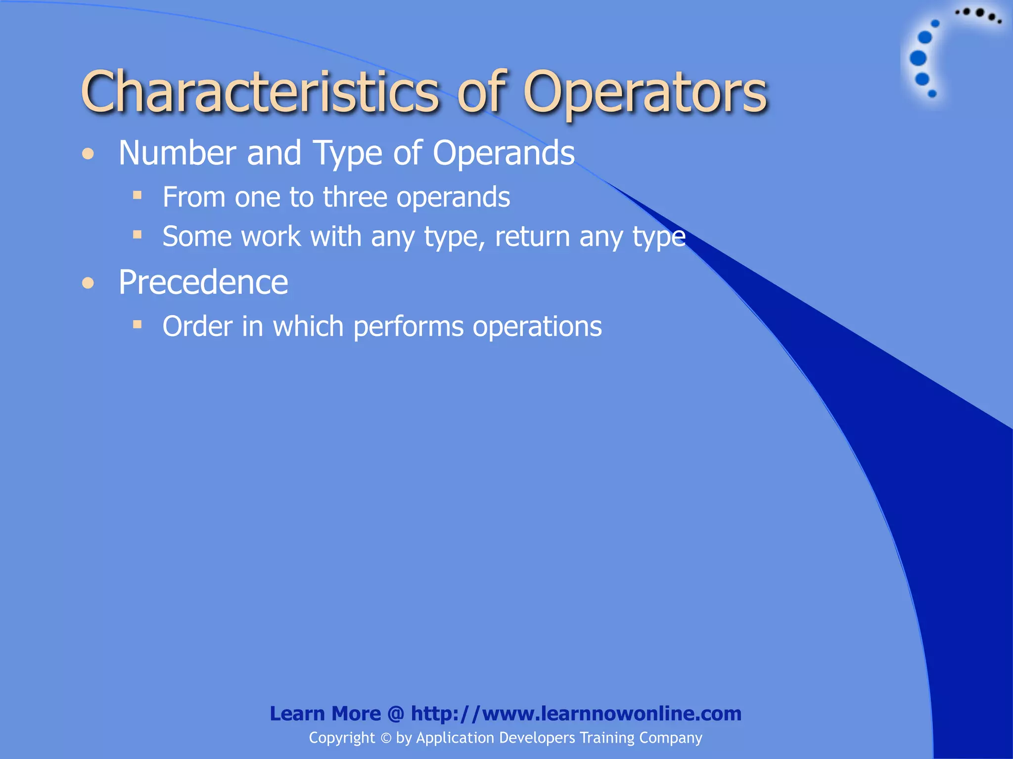 Characteristics of Operators • Number and Type of Operands  From one to three operands  Some work with any type, return any type • Precedence  Order in which performs operations Learn More @ http://www.learnnowonline.com Copyright © by Application Developers Training Company 