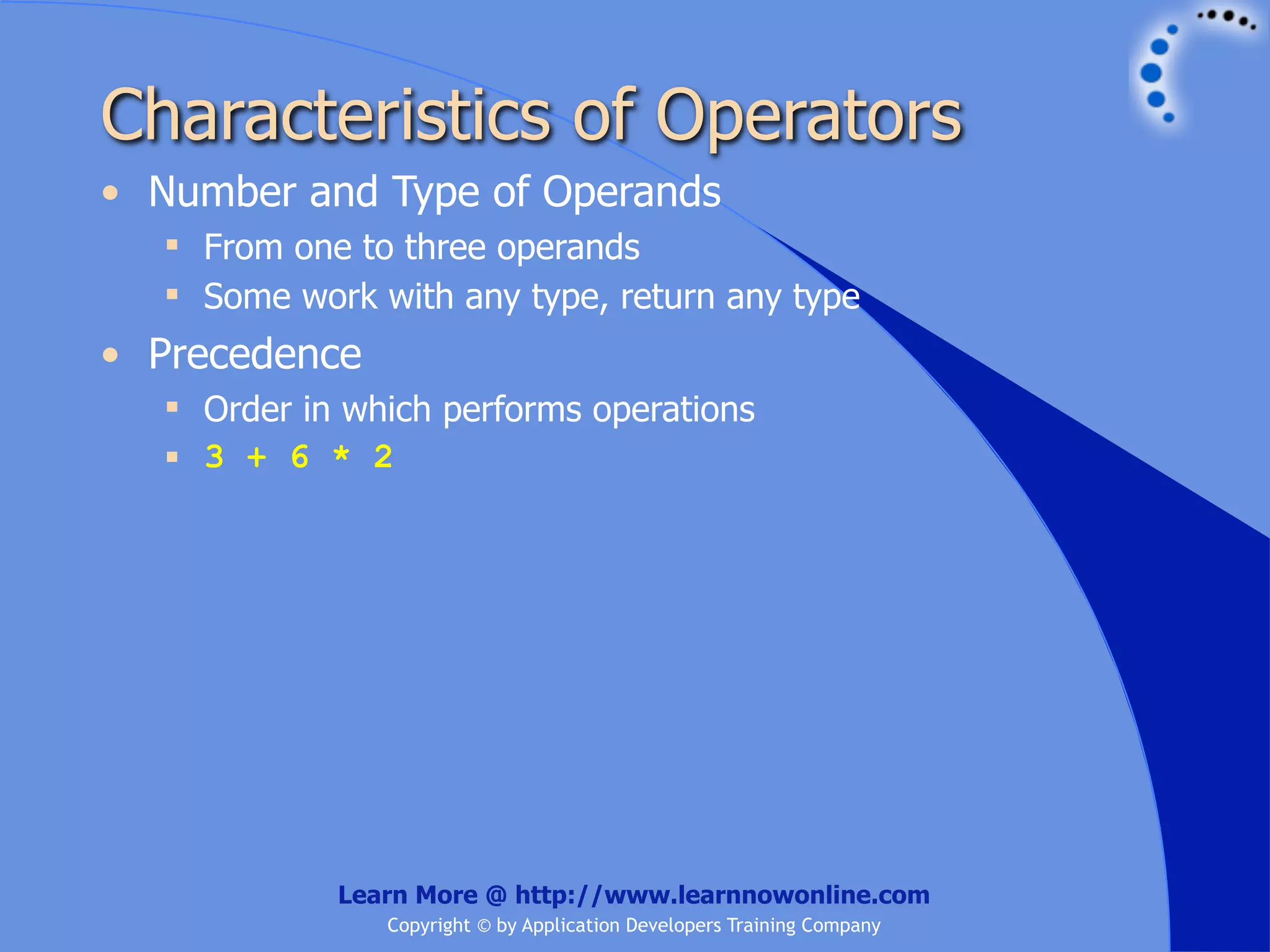 Characteristics of Operators • Number and Type of Operands  From one to three operands  Some work with any type, return any type • Precedence  Order in which performs operations  3 + 6 * 2 Learn More @ http://www.learnnowonline.com Copyright © by Application Developers Training Company 