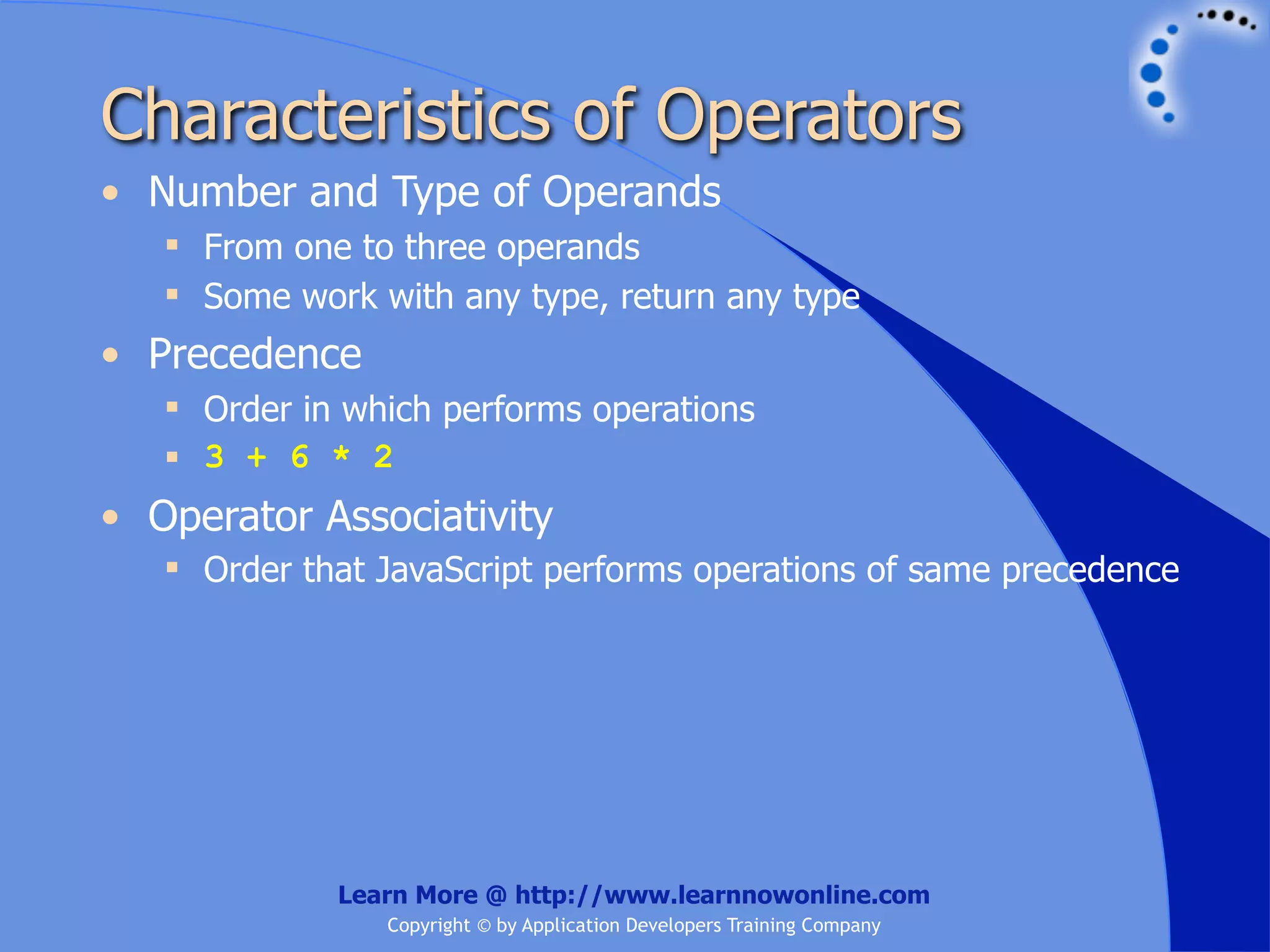 Characteristics of Operators • Number and Type of Operands  From one to three operands  Some work with any type, return any type • Precedence  Order in which performs operations  3 + 6 * 2 • Operator Associativity  Order that JavaScript performs operations of same precedence Learn More @ http://www.learnnowonline.com Copyright © by Application Developers Training Company 