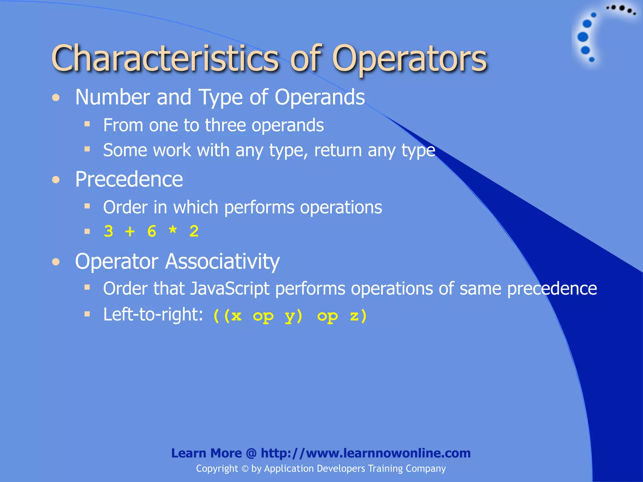 Characteristics of Operators • Number and Type of Operands  From one to three operands  Some work with any type, return any type • Precedence  Order in which performs operations  3 + 6 * 2 • Operator Associativity  Order that JavaScript performs operations of same precedence  Left-to-right: ((x op y) op z) Learn More @ http://www.learnnowonline.com Copyright © by Application Developers Training Company 