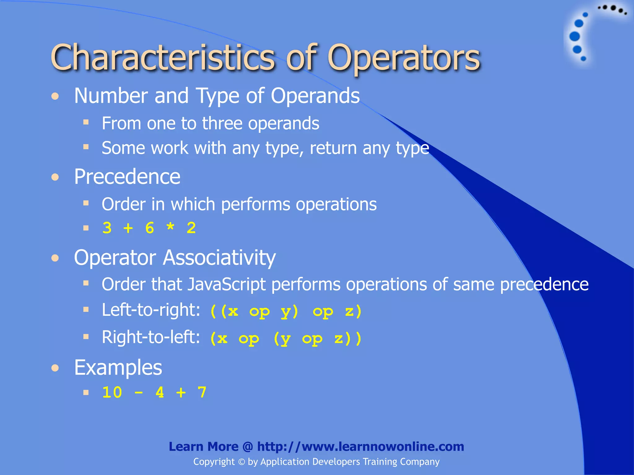 Characteristics of Operators • Number and Type of Operands  From one to three operands  Some work with any type, return any type • Precedence  Order in which performs operations  3 + 6 * 2 • Operator Associativity  Order that JavaScript performs operations of same precedence  Left-to-right: ((x op y) op z)  Right-to-left: (x op (y op z)) • Examples  10 - 4 + 7 Learn More @ http://www.learnnowonline.com Copyright © by Application Developers Training Company 