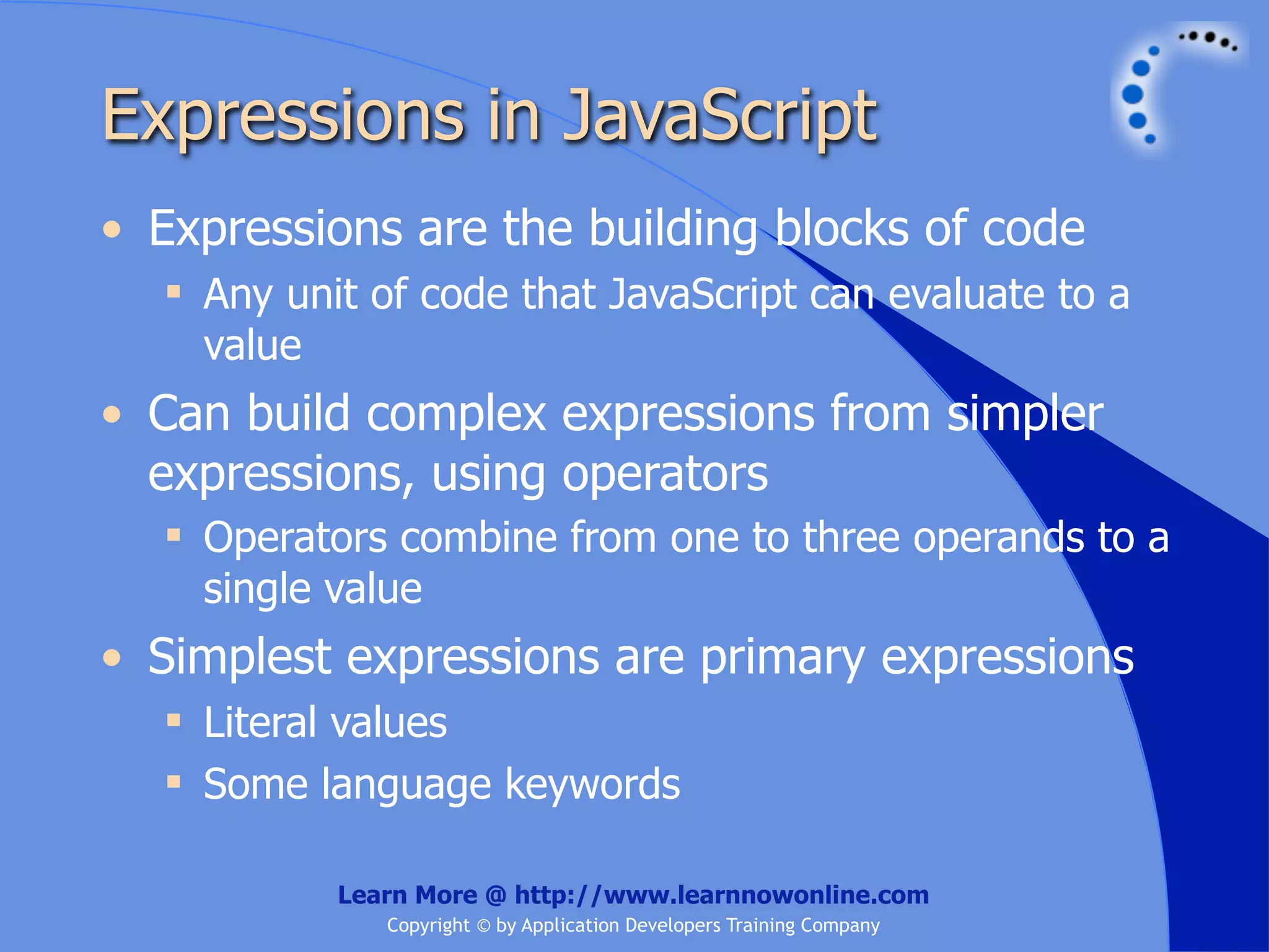 Expressions in JavaScript • Expressions are the building blocks of code  Any unit of code that JavaScript can evaluate to a value • Can build complex expressions from simpler expressions, using operators  Operators combine from one to three operands to a single value • Simplest expressions are primary expressions  Literal values  Some language keywords Learn More @ http://www.learnnowonline.com Copyright © by Application Developers Training Company 
