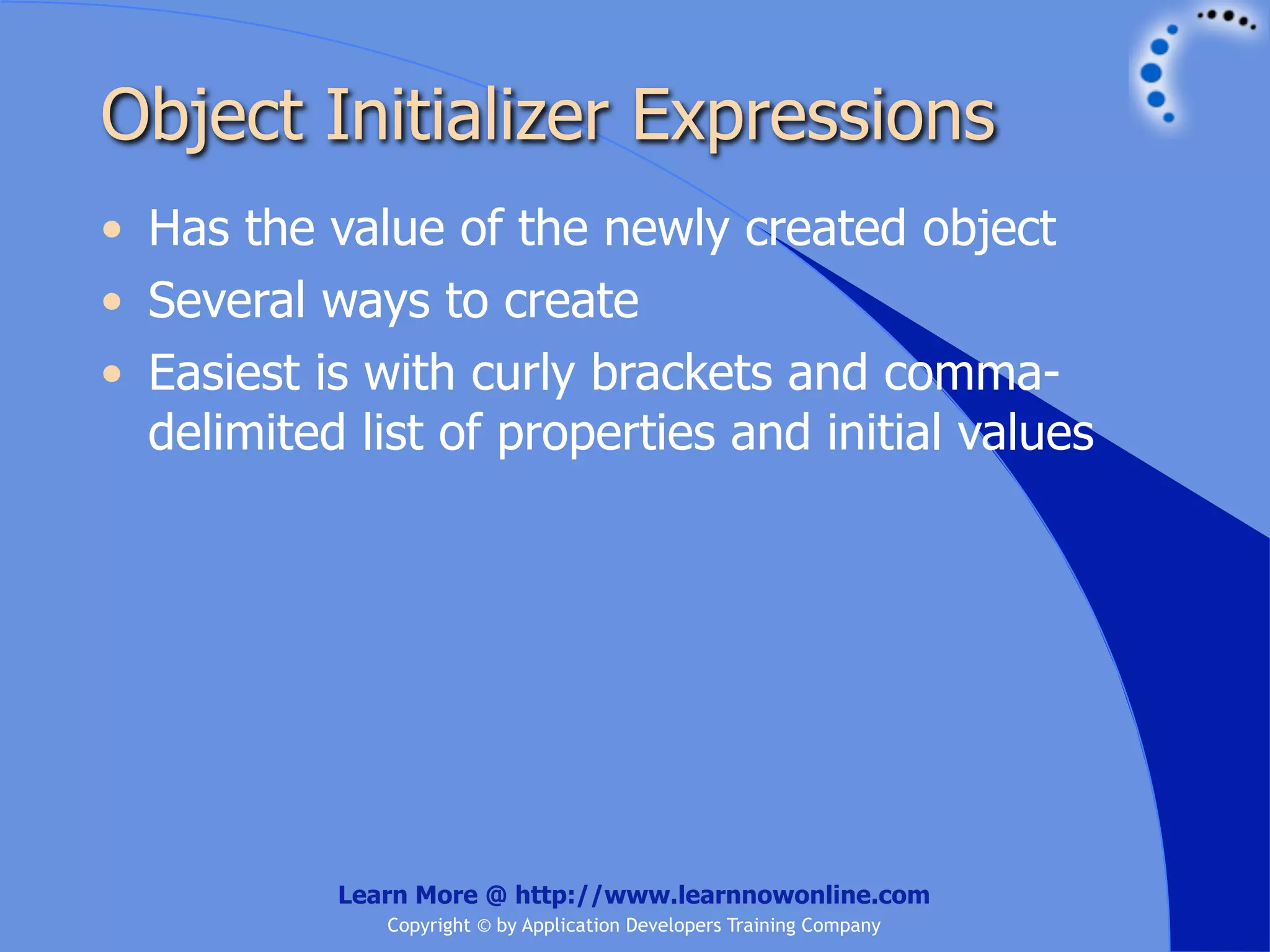 Object Initializer Expressions • Has the value of the newly created object • Several ways to create • Easiest is with curly brackets and comma- delimited list of properties and initial values Learn More @ http://www.learnnowonline.com Copyright © by Application Developers Training Company 