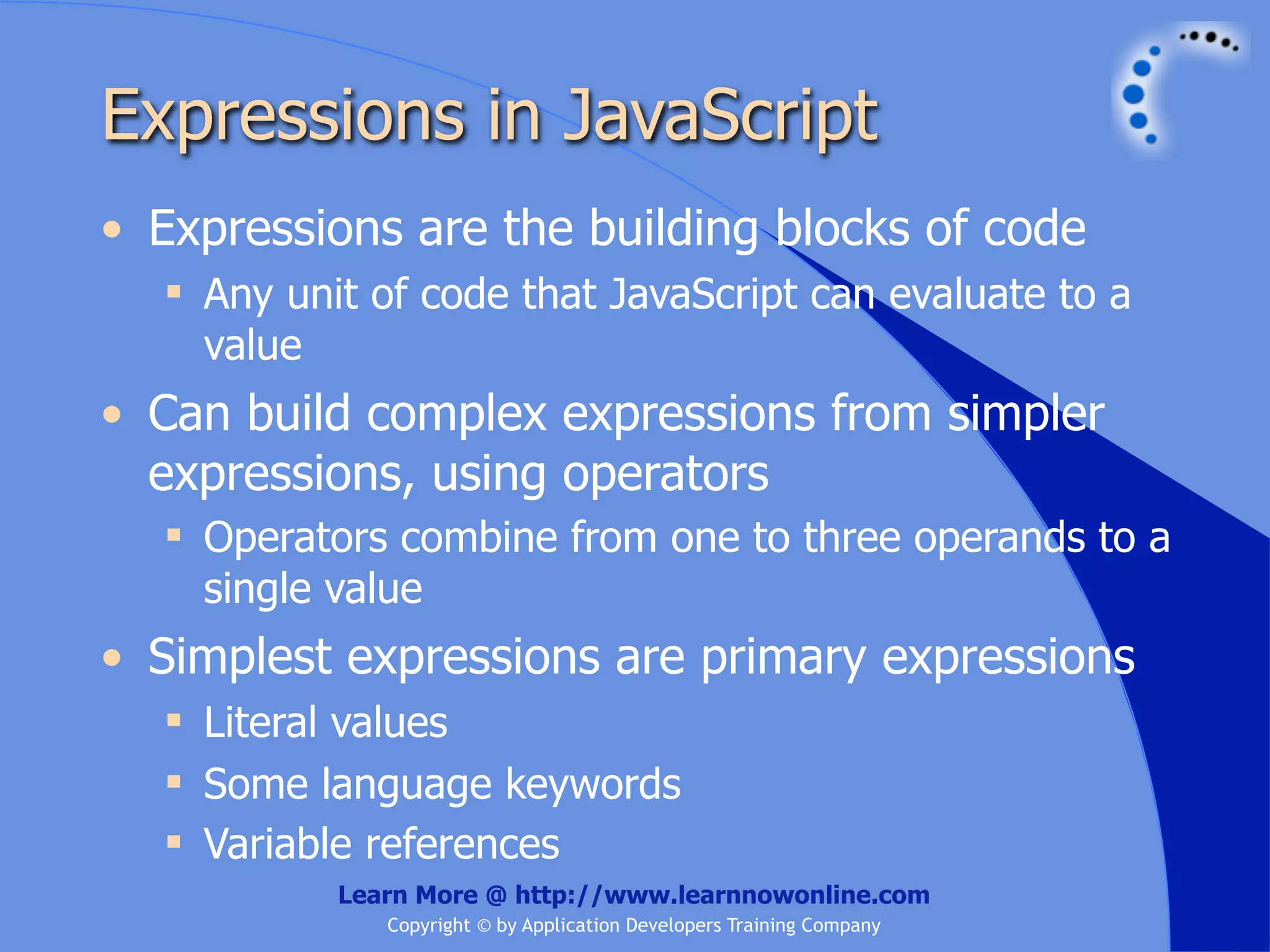 Expressions in JavaScript • Expressions are the building blocks of code  Any unit of code that JavaScript can evaluate to a value • Can build complex expressions from simpler expressions, using operators  Operators combine from one to three operands to a single value • Simplest expressions are primary expressions  Literal values  Some language keywords  Variable references Learn More @ http://www.learnnowonline.com Copyright © by Application Developers Training Company 