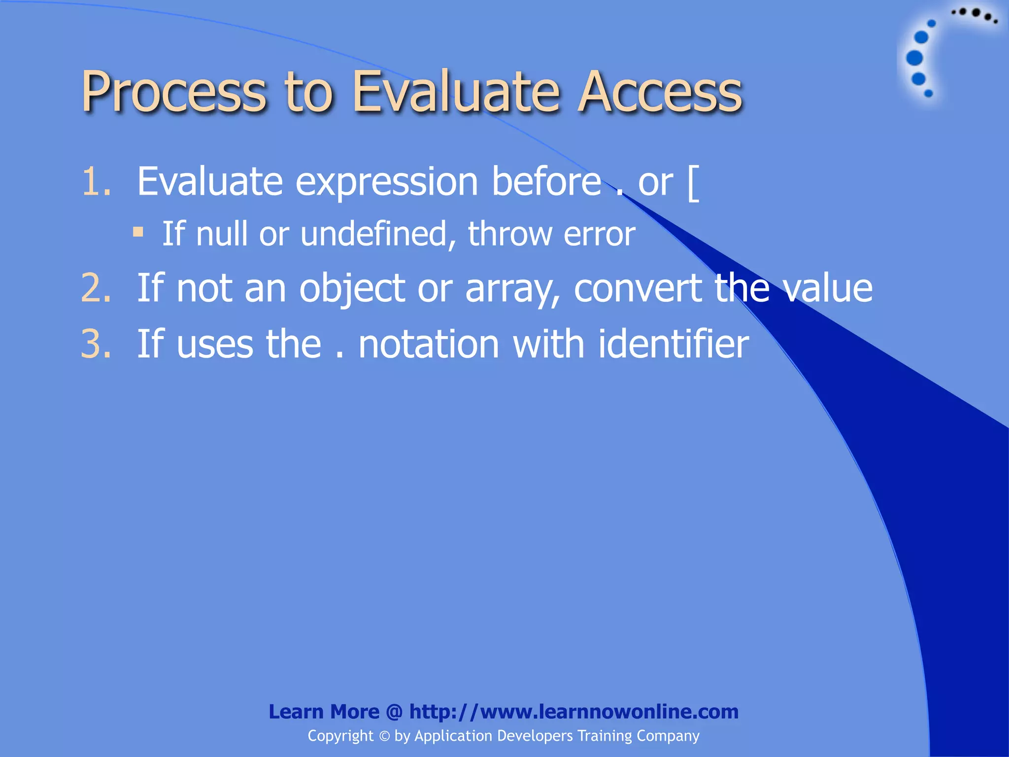 Process to Evaluate Access 1. Evaluate expression before . or [  If null or undefined, throw error 2. If not an object or array, convert the value 3. If uses the . notation with identifier Learn More @ http://www.learnnowonline.com Copyright © by Application Developers Training Company 