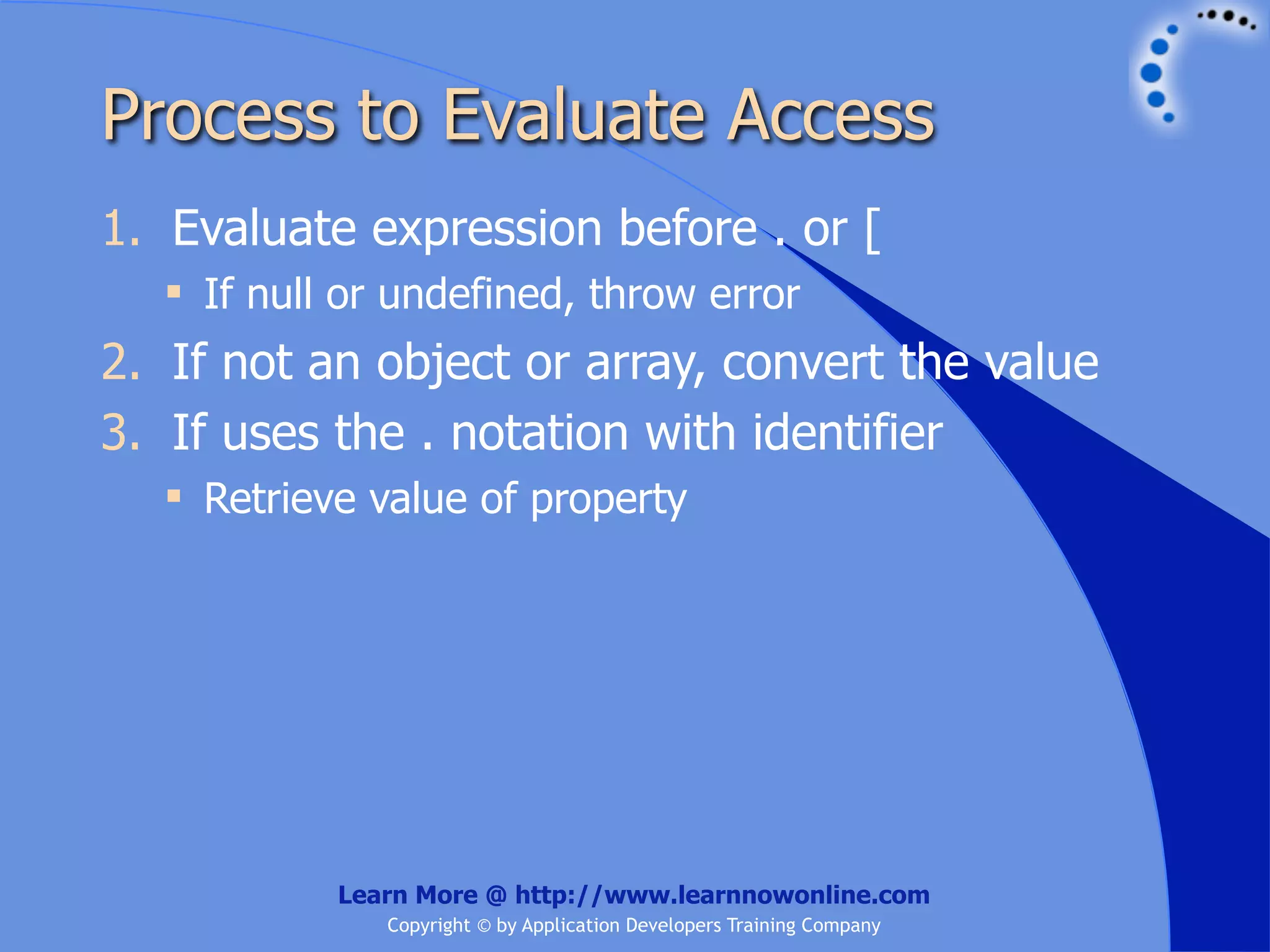 Process to Evaluate Access 1. Evaluate expression before . or [  If null or undefined, throw error 2. If not an object or array, convert the value 3. If uses the . notation with identifier  Retrieve value of property Learn More @ http://www.learnnowonline.com Copyright © by Application Developers Training Company 