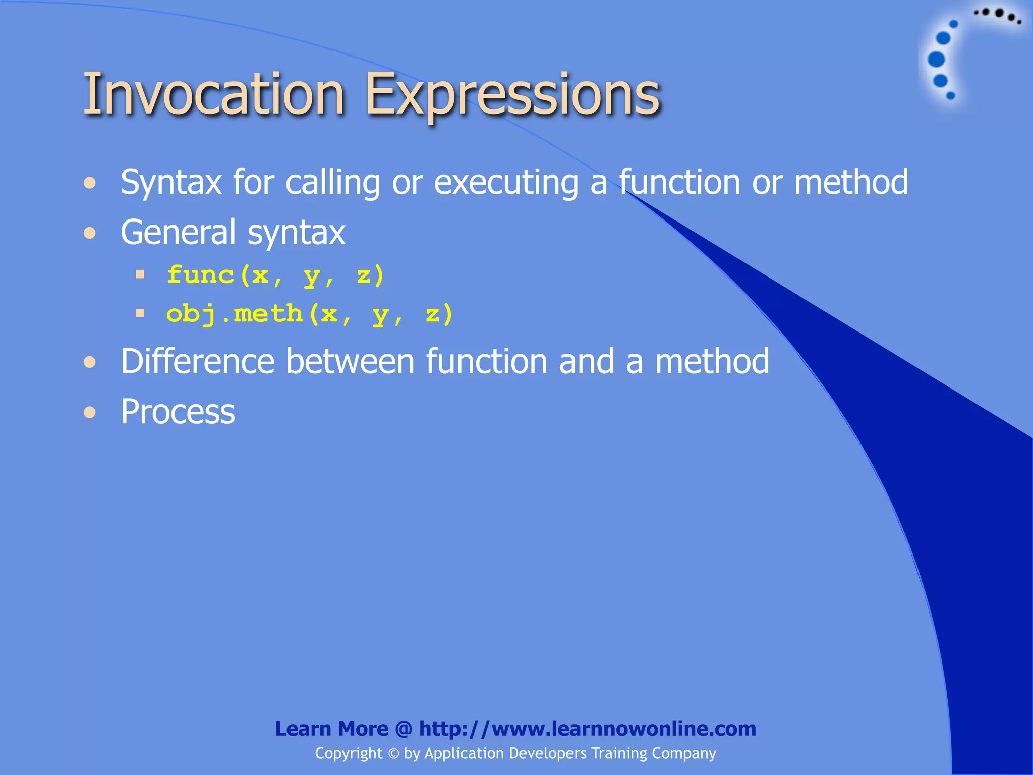 Invocation Expressions • Syntax for calling or executing a function or method • General syntax  func(x, y, z)  obj.meth(x, y, z) • Difference between function and a method • Process Learn More @ http://www.learnnowonline.com Copyright © by Application Developers Training Company 