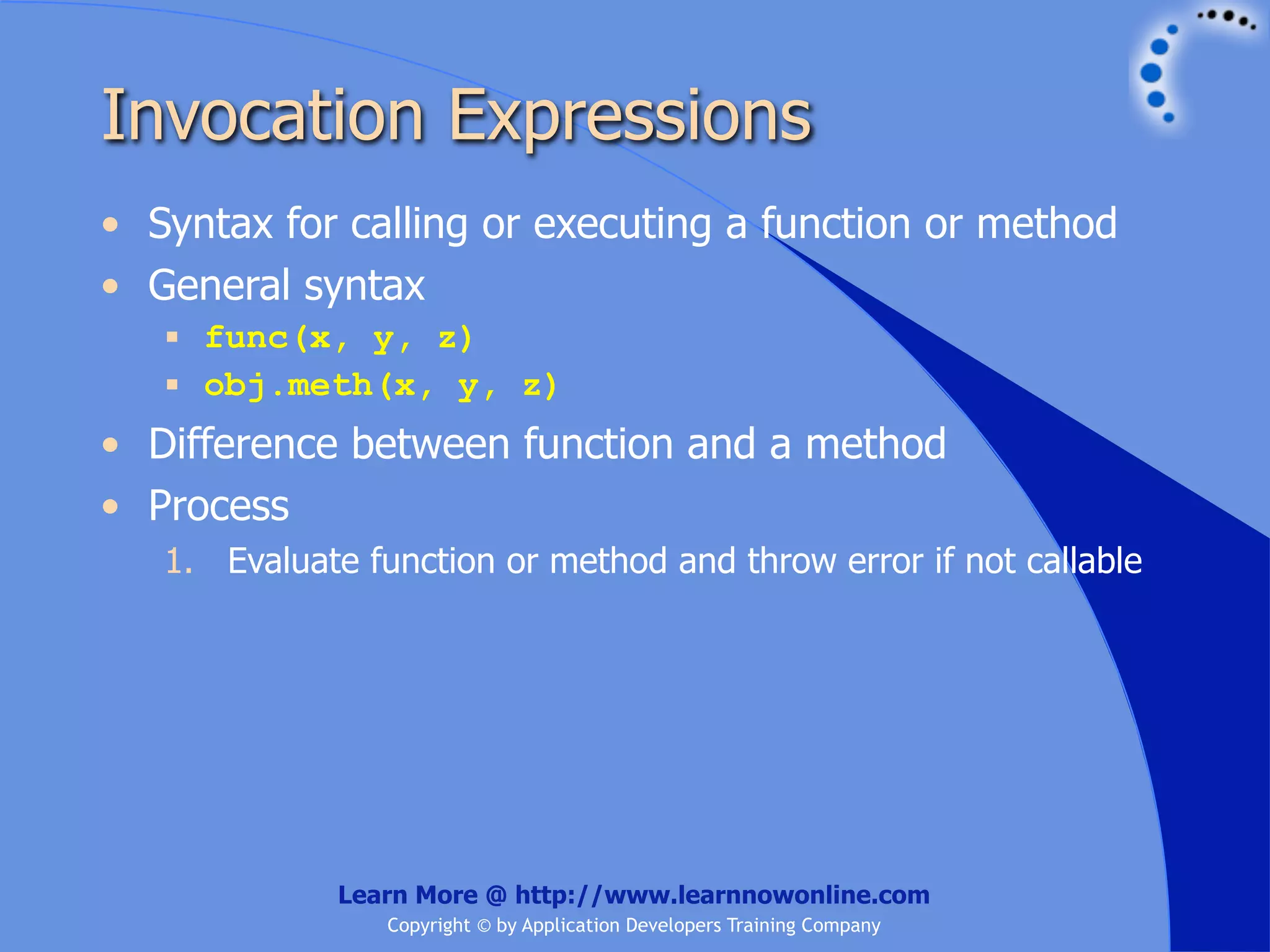 Invocation Expressions • Syntax for calling or executing a function or method • General syntax  func(x, y, z)  obj.meth(x, y, z) • Difference between function and a method • Process 1. Evaluate function or method and throw error if not callable Learn More @ http://www.learnnowonline.com Copyright © by Application Developers Training Company 