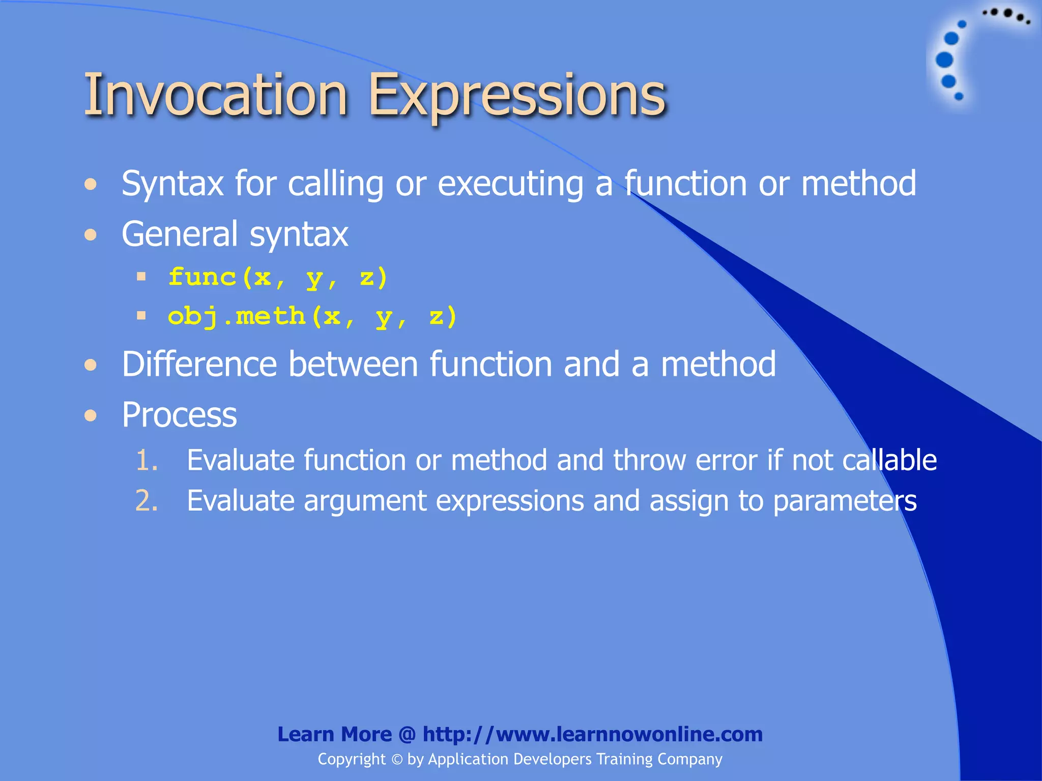 Invocation Expressions • Syntax for calling or executing a function or method • General syntax  func(x, y, z)  obj.meth(x, y, z) • Difference between function and a method • Process 1. Evaluate function or method and throw error if not callable 2. Evaluate argument expressions and assign to parameters Learn More @ http://www.learnnowonline.com Copyright © by Application Developers Training Company 