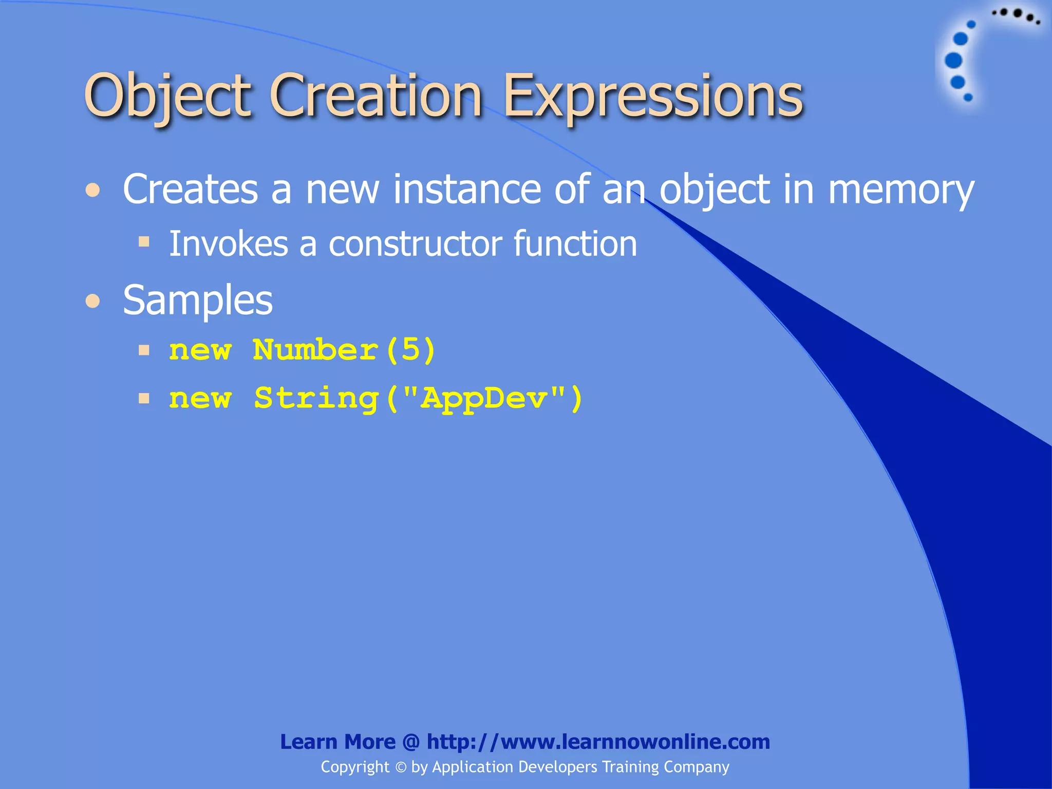 Object Creation Expressions • Creates a new instance of an object in memory  Invokes a constructor function • Samples  new Number(5)  new String("AppDev") Learn More @ http://www.learnnowonline.com Copyright © by Application Developers Training Company 