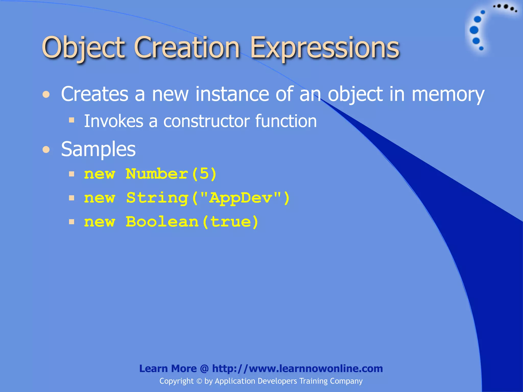 Object Creation Expressions • Creates a new instance of an object in memory  Invokes a constructor function • Samples  new Number(5)  new String("AppDev")  new Boolean(true) Learn More @ http://www.learnnowonline.com Copyright © by Application Developers Training Company 