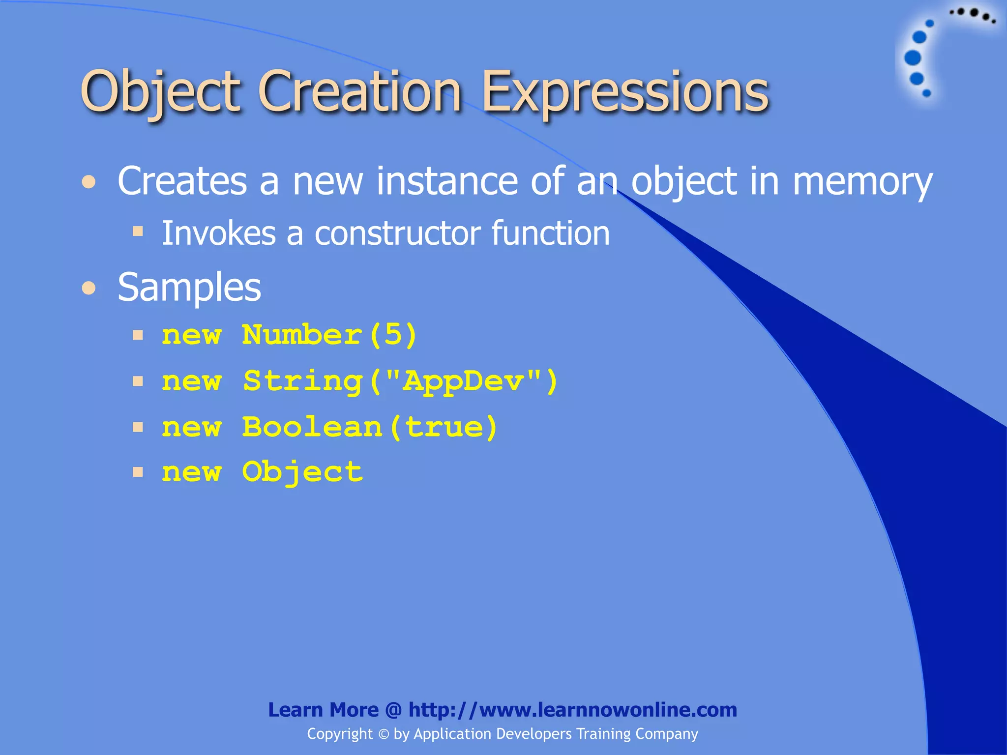 Object Creation Expressions • Creates a new instance of an object in memory  Invokes a constructor function • Samples  new Number(5)  new String("AppDev")  new Boolean(true)  new Object Learn More @ http://www.learnnowonline.com Copyright © by Application Developers Training Company 