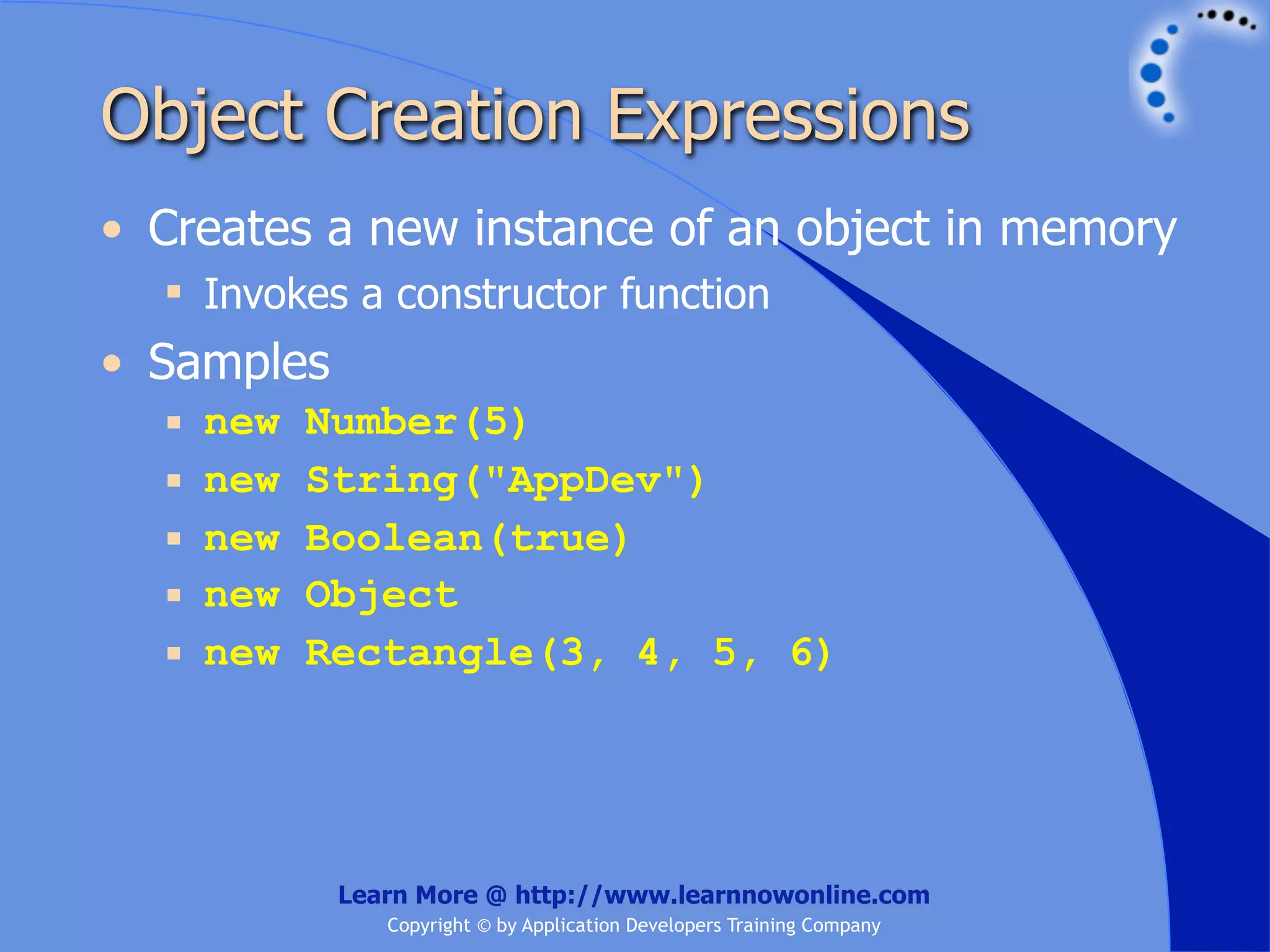 Object Creation Expressions • Creates a new instance of an object in memory  Invokes a constructor function • Samples  new Number(5)  new String("AppDev")  new Boolean(true)  new Object  new Rectangle(3, 4, 5, 6) Learn More @ http://www.learnnowonline.com Copyright © by Application Developers Training Company 