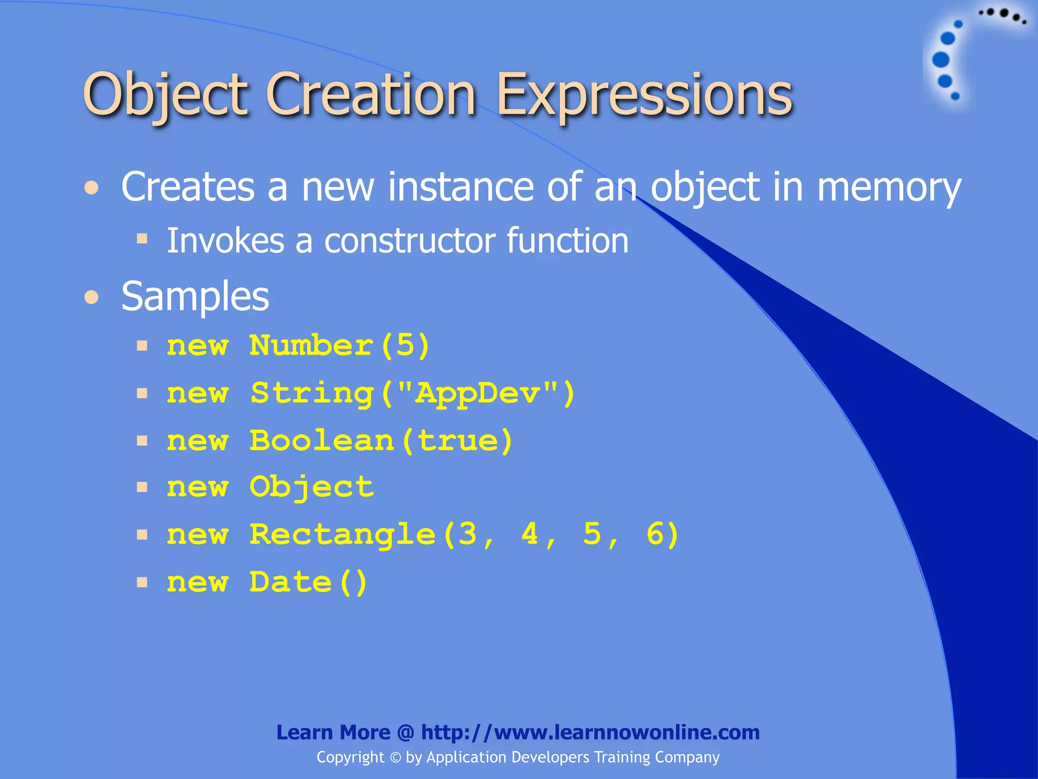 Object Creation Expressions • Creates a new instance of an object in memory  Invokes a constructor function • Samples  new Number(5)  new String("AppDev")  new Boolean(true)  new Object  new Rectangle(3, 4, 5, 6)  new Date() Learn More @ http://www.learnnowonline.com Copyright © by Application Developers Training Company 