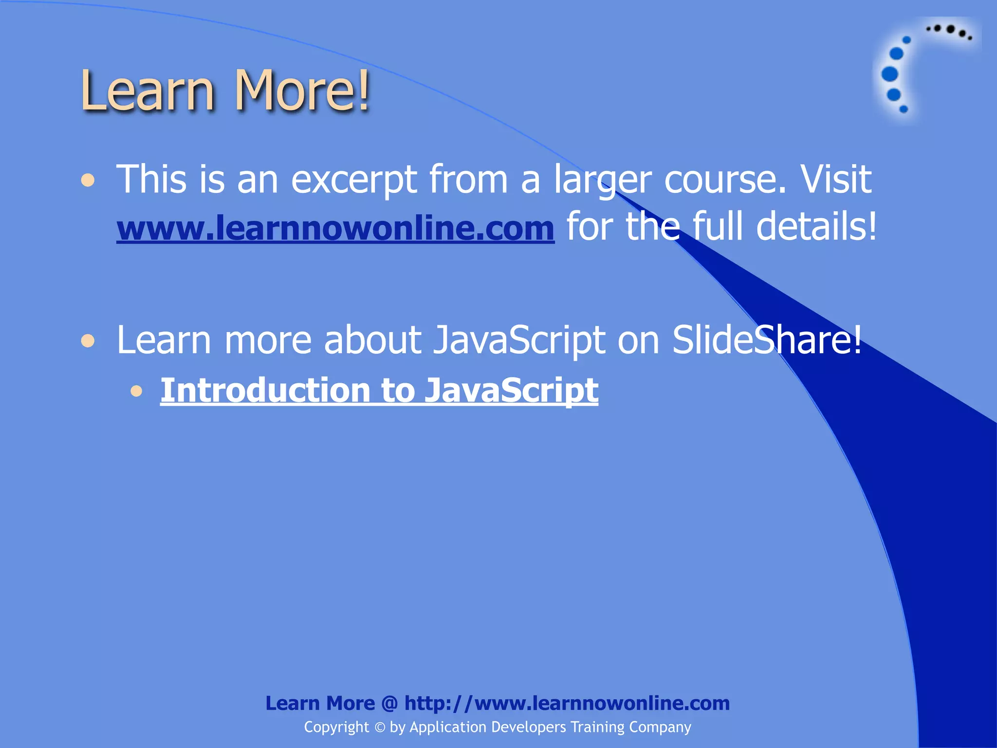 Learn More! • This is an excerpt from a larger course. Visit www.learnnowonline.com for the full details! • Learn more about JavaScript on SlideShare! • Introduction to JavaScript Learn More @ http://www.learnnowonline.com Copyright © by Application Developers Training Company 