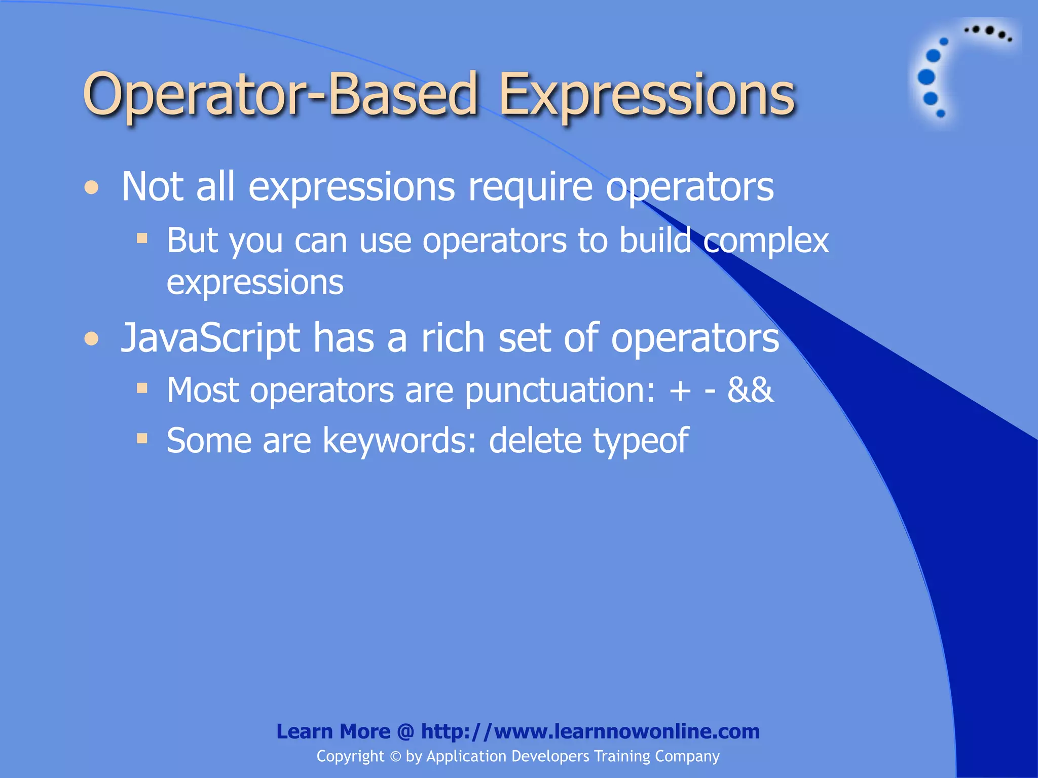 Operator-Based Expressions • Not all expressions require operators  But you can use operators to build complex expressions • JavaScript has a rich set of operators  Most operators are punctuation: + - &&  Some are keywords: delete typeof Learn More @ http://www.learnnowonline.com Copyright © by Application Developers Training Company 