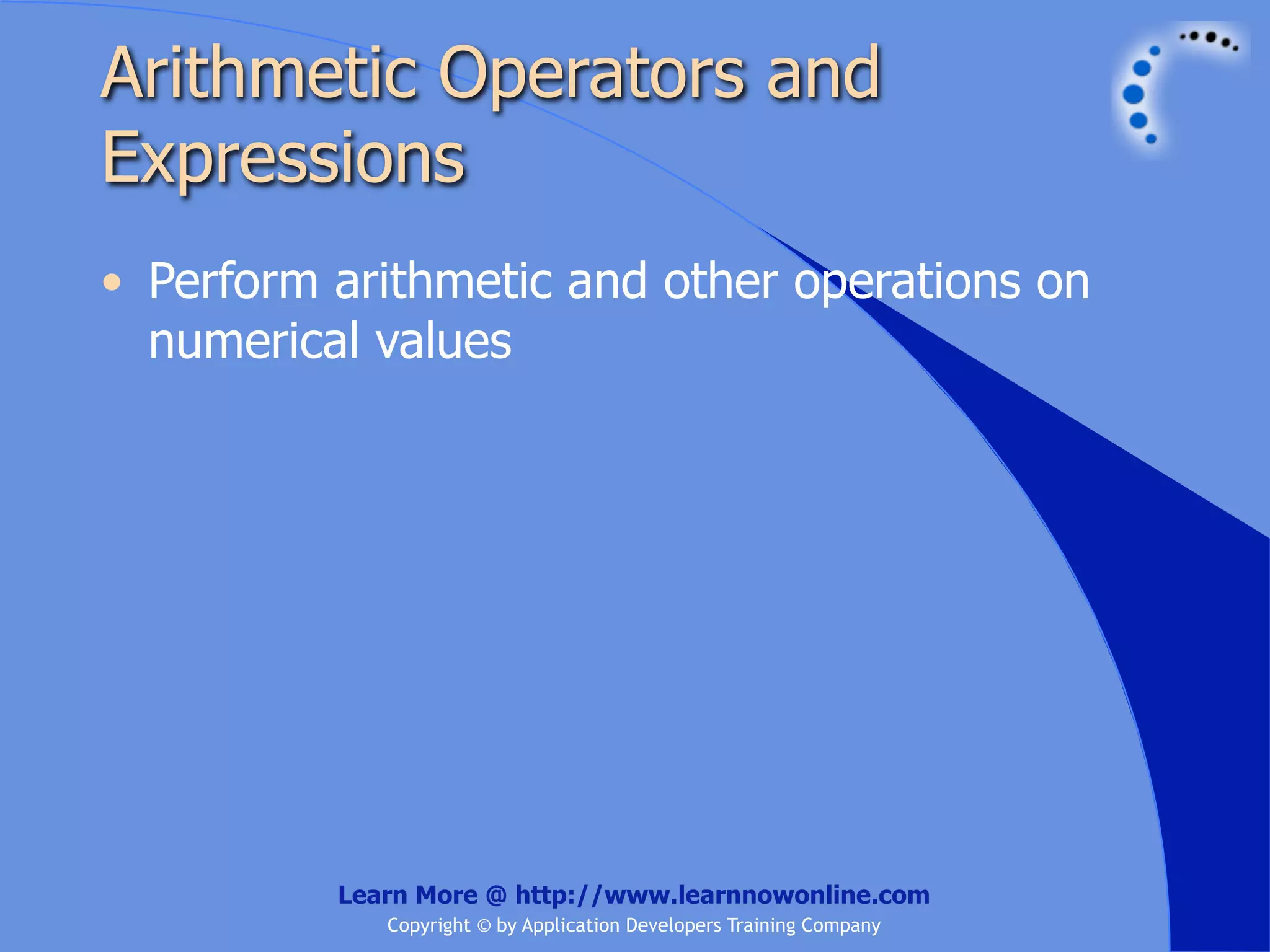 Arithmetic Operators and Expressions • Perform arithmetic and other operations on numerical values Learn More @ http://www.learnnowonline.com Copyright © by Application Developers Training Company 