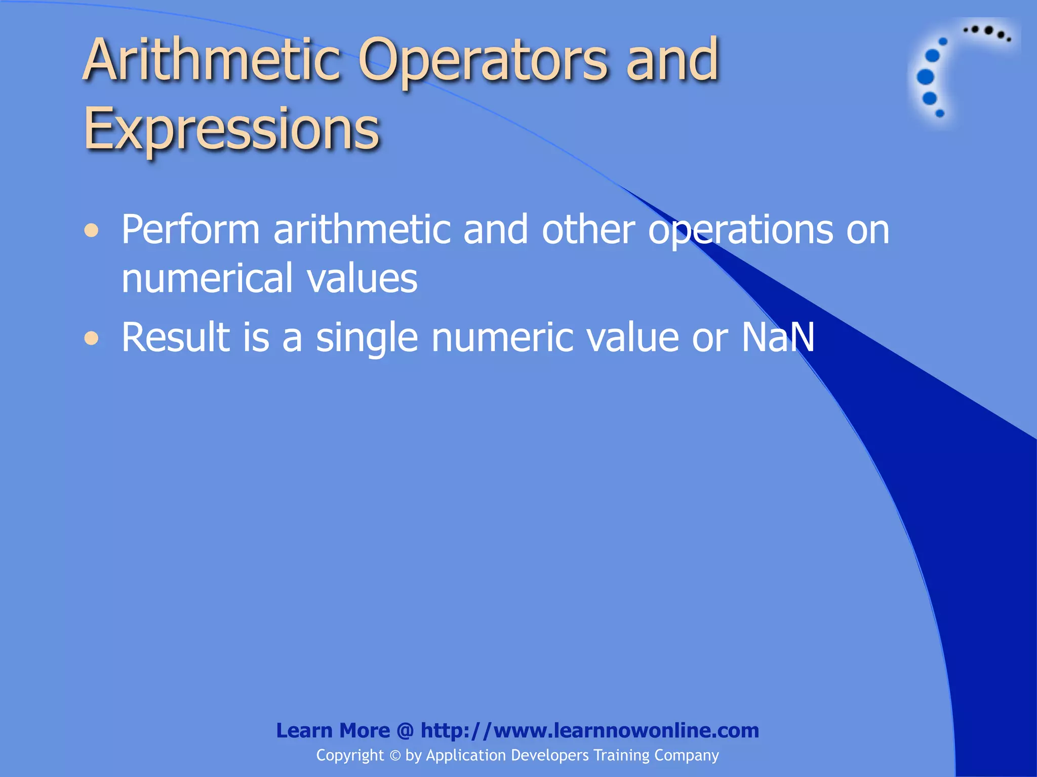 Arithmetic Operators and Expressions • Perform arithmetic and other operations on numerical values • Result is a single numeric value or NaN Learn More @ http://www.learnnowonline.com Copyright © by Application Developers Training Company 