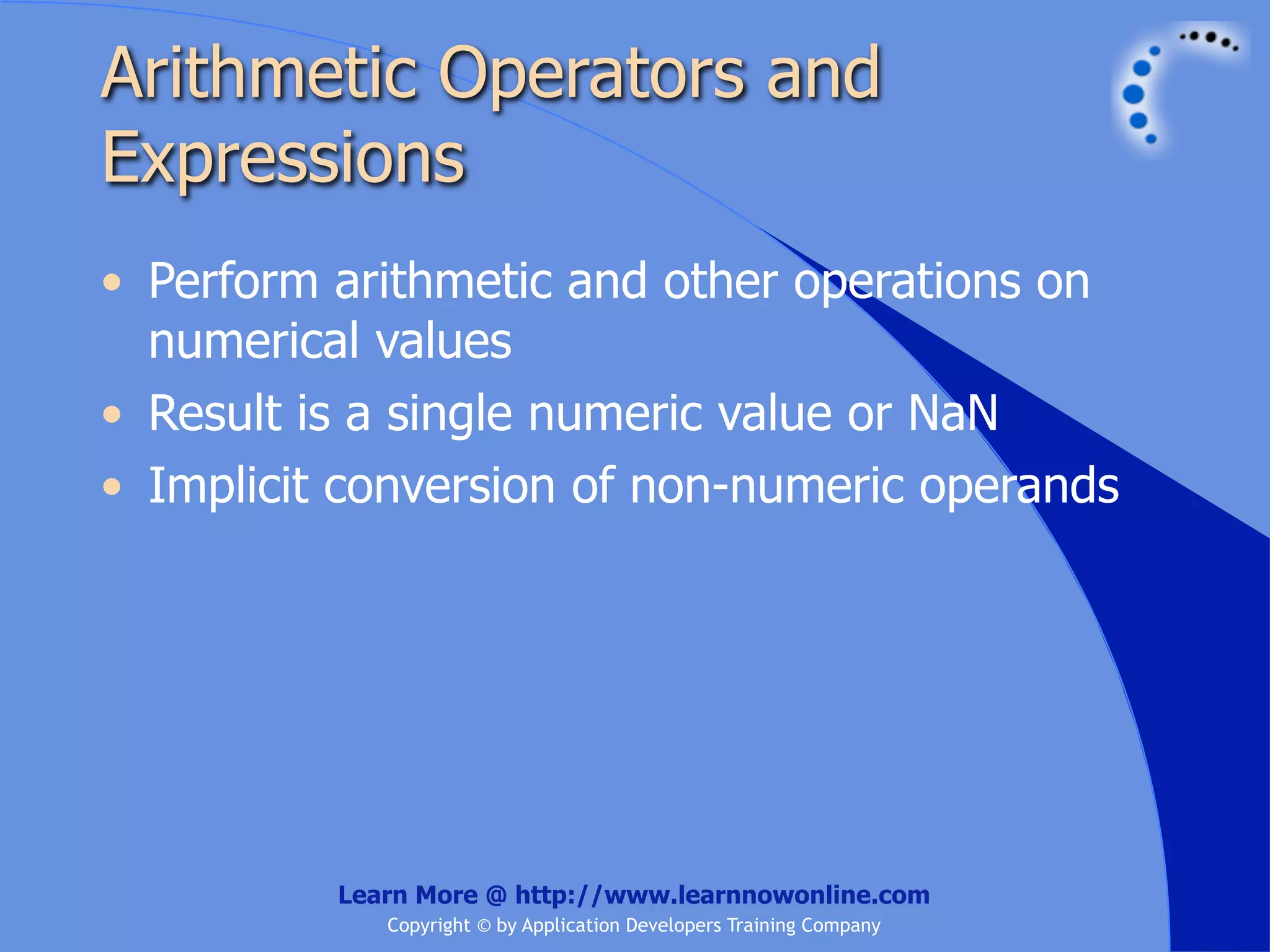 Arithmetic Operators and Expressions • Perform arithmetic and other operations on numerical values • Result is a single numeric value or NaN • Implicit conversion of non-numeric operands Learn More @ http://www.learnnowonline.com Copyright © by Application Developers Training Company 