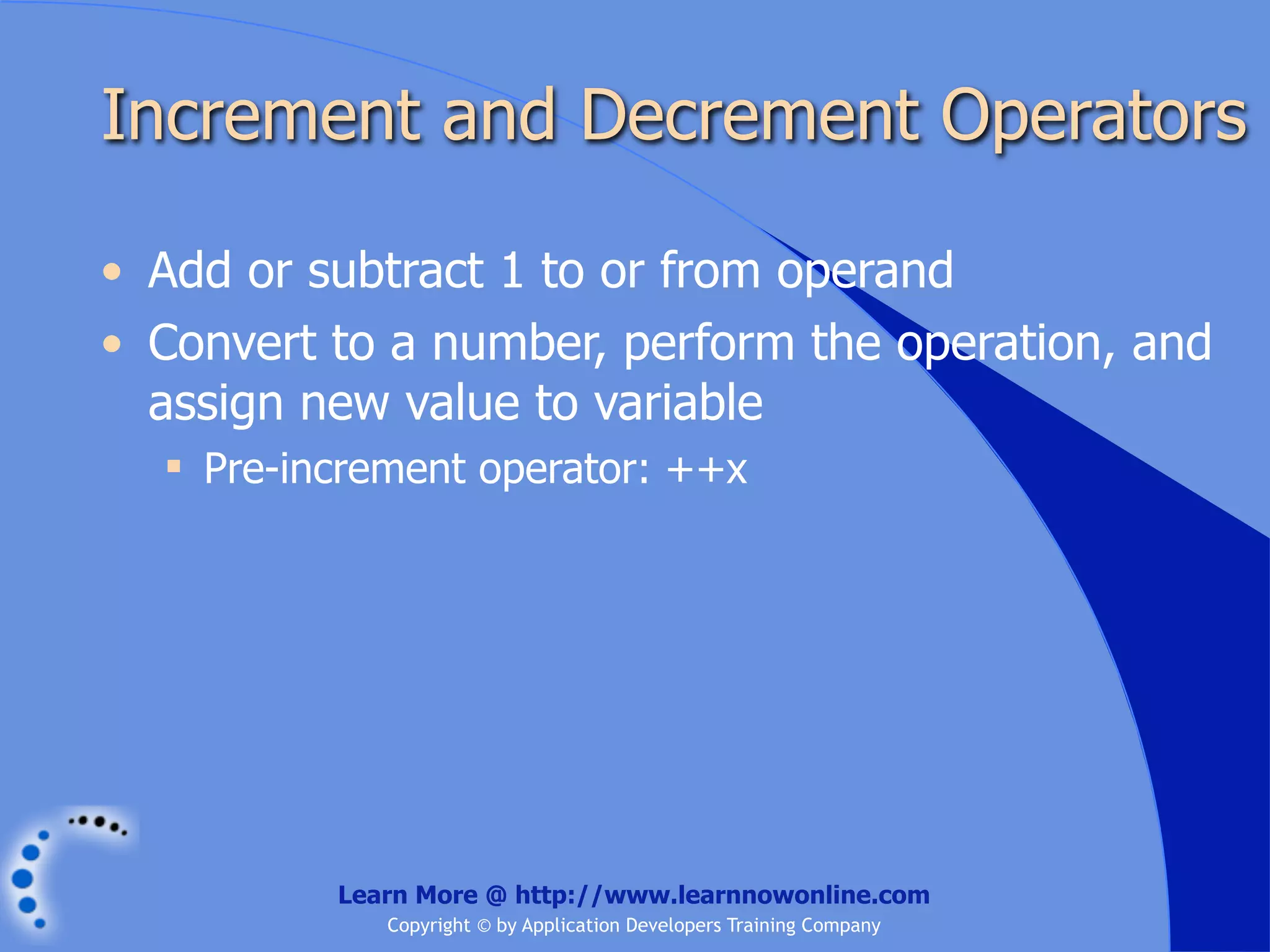 Increment and Decrement Operators • Add or subtract 1 to or from operand • Convert to a number, perform the operation, and assign new value to variable  Pre-increment operator: ++x Learn More @ http://www.learnnowonline.com Copyright © by Application Developers Training Company 