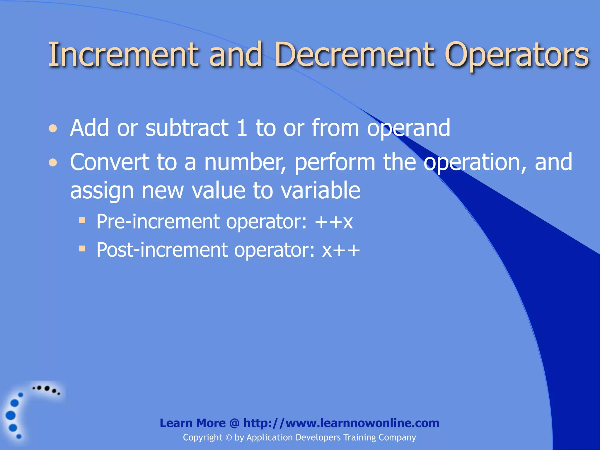 Increment and Decrement Operators • Add or subtract 1 to or from operand • Convert to a number, perform the operation, and assign new value to variable  Pre-increment operator: ++x  Post-increment operator: x++ Learn More @ http://www.learnnowonline.com Copyright © by Application Developers Training Company 