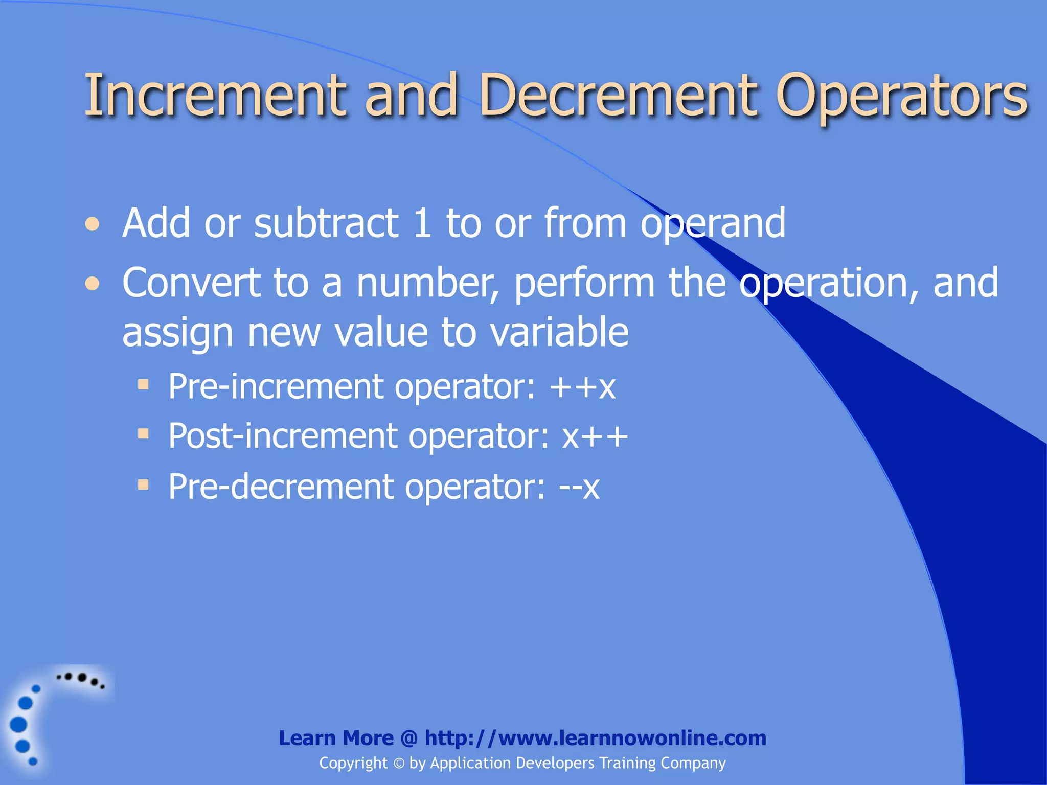 Increment and Decrement Operators • Add or subtract 1 to or from operand • Convert to a number, perform the operation, and assign new value to variable  Pre-increment operator: ++x  Post-increment operator: x++  Pre-decrement operator: --x Learn More @ http://www.learnnowonline.com Copyright © by Application Developers Training Company 