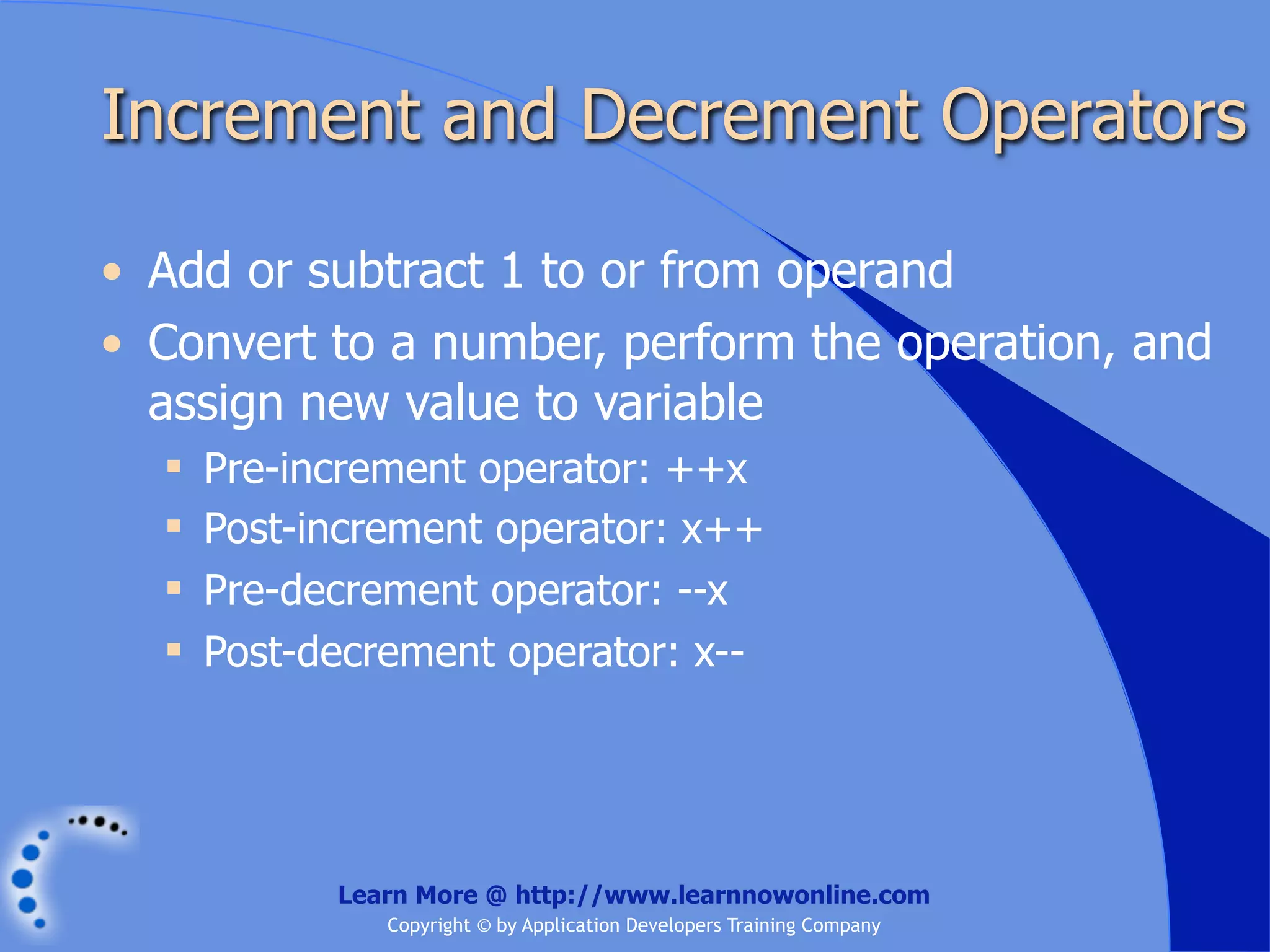 Increment and Decrement Operators • Add or subtract 1 to or from operand • Convert to a number, perform the operation, and assign new value to variable  Pre-increment operator: ++x  Post-increment operator: x++  Pre-decrement operator: --x  Post-decrement operator: x-- Learn More @ http://www.learnnowonline.com Copyright © by Application Developers Training Company 