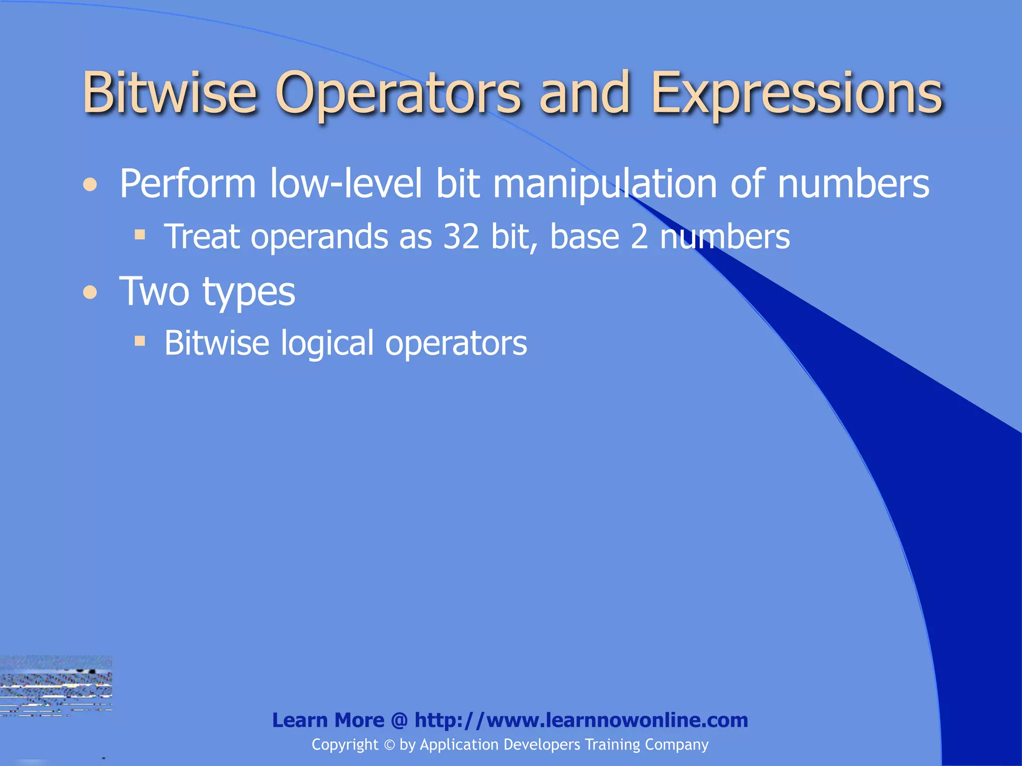Bitwise Operators and Expressions • Perform low-level bit manipulation of numbers  Treat operands as 32 bit, base 2 numbers • Two types  Bitwise logical operators Learn More @ http://www.learnnowonline.com Copyright © by Application Developers Training Company 
