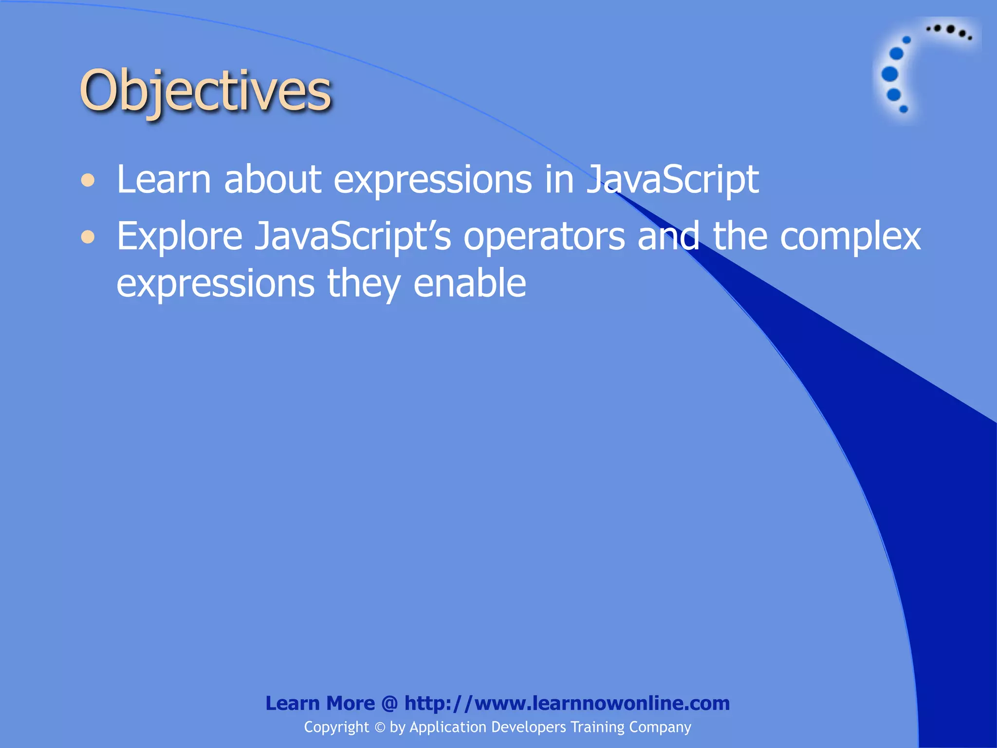 Objectives • Learn about expressions in JavaScript • Explore JavaScript’s operators and the complex expressions they enable Learn More @ http://www.learnnowonline.com Copyright © by Application Developers Training Company 