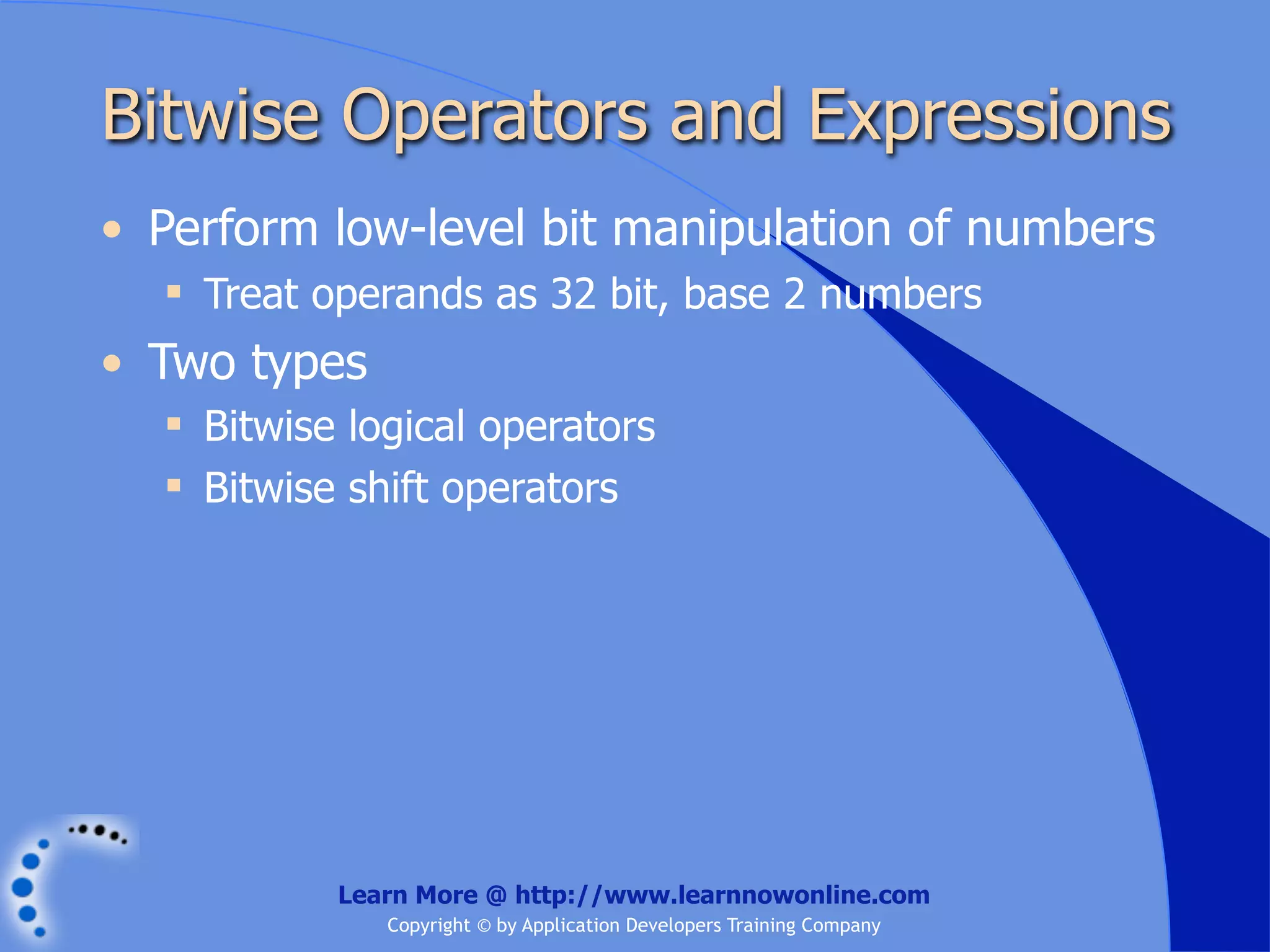 Bitwise Operators and Expressions • Perform low-level bit manipulation of numbers  Treat operands as 32 bit, base 2 numbers • Two types  Bitwise logical operators  Bitwise shift operators Learn More @ http://www.learnnowonline.com Copyright © by Application Developers Training Company 