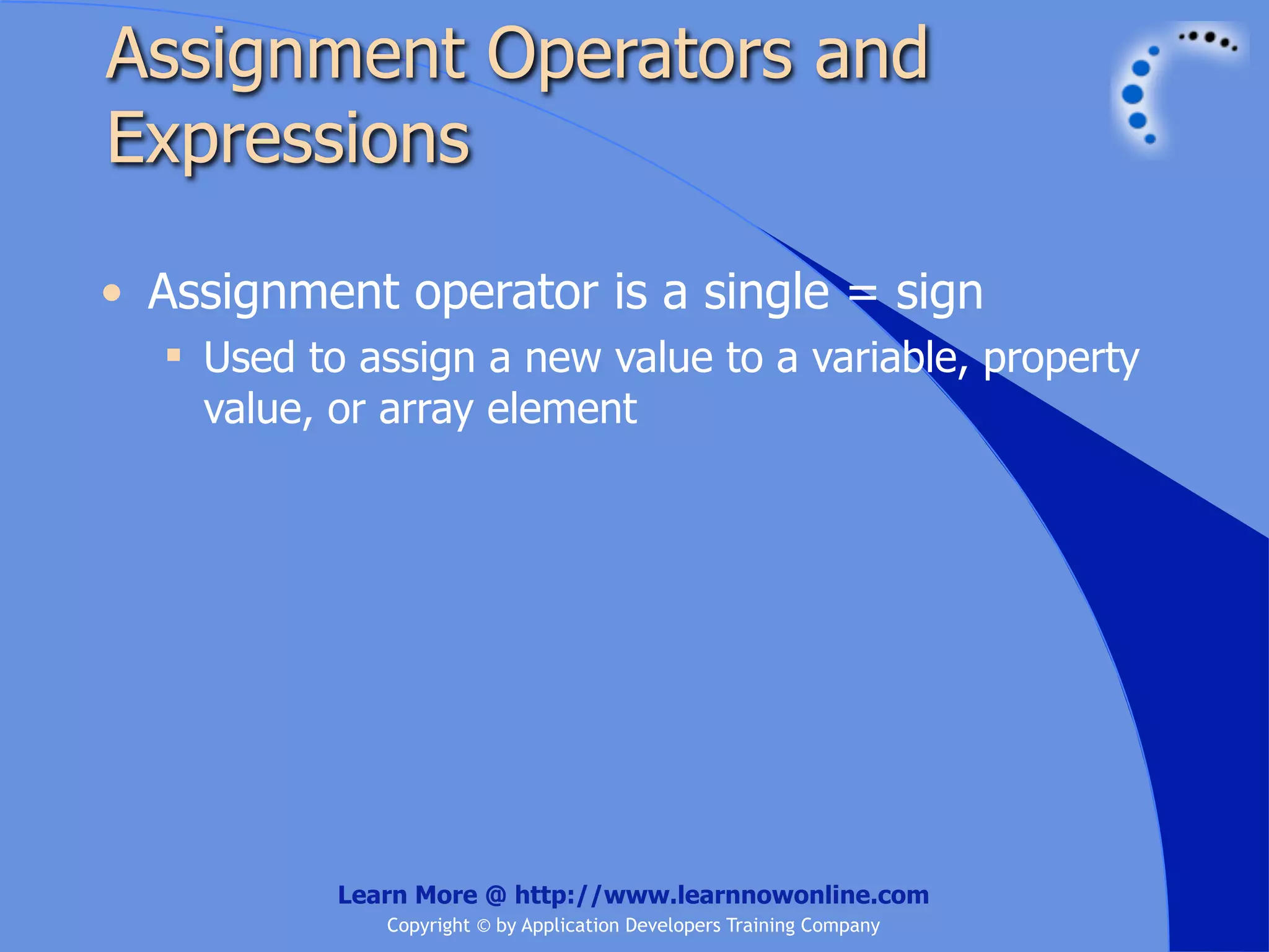 Assignment Operators and Expressions • Assignment operator is a single = sign  Used to assign a new value to a variable, property value, or array element Learn More @ http://www.learnnowonline.com Copyright © by Application Developers Training Company 