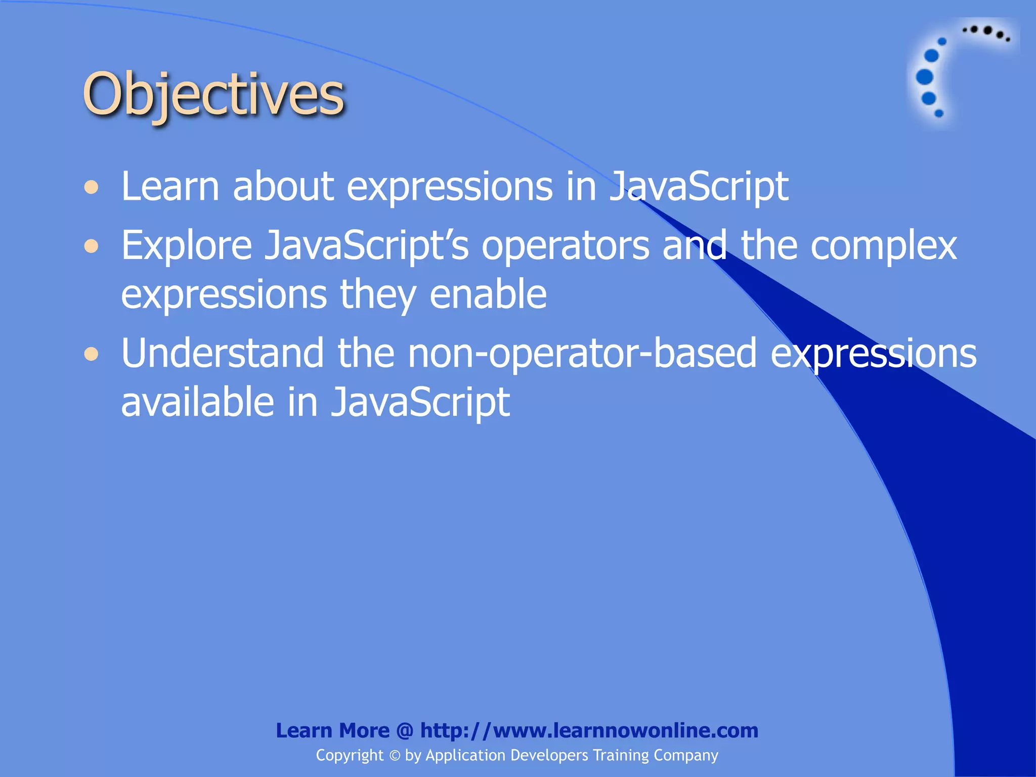Objectives • Learn about expressions in JavaScript • Explore JavaScript’s operators and the complex expressions they enable • Understand the non-operator-based expressions available in JavaScript Learn More @ http://www.learnnowonline.com Copyright © by Application Developers Training Company 